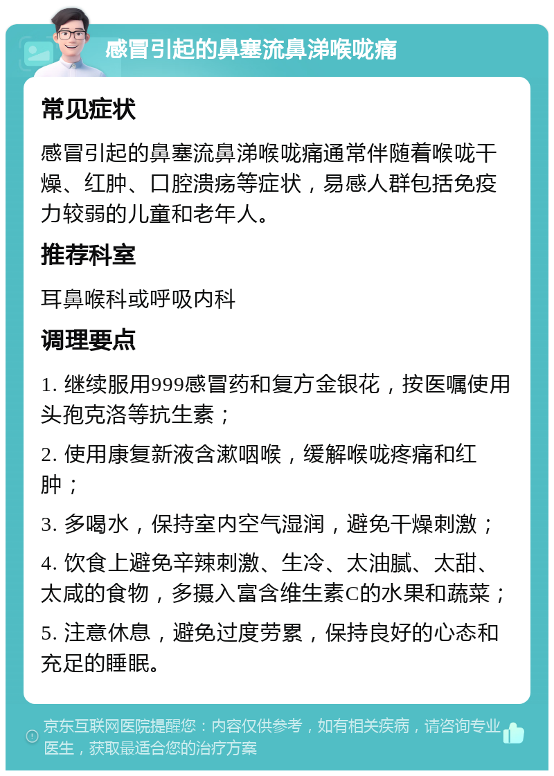 感冒引起的鼻塞流鼻涕喉咙痛 常见症状 感冒引起的鼻塞流鼻涕喉咙痛通常伴随着喉咙干燥、红肿、口腔溃疡等症状，易感人群包括免疫力较弱的儿童和老年人。 推荐科室 耳鼻喉科或呼吸内科 调理要点 1. 继续服用999感冒药和复方金银花，按医嘱使用头孢克洛等抗生素； 2. 使用康复新液含漱咽喉，缓解喉咙疼痛和红肿； 3. 多喝水，保持室内空气湿润，避免干燥刺激； 4. 饮食上避免辛辣刺激、生冷、太油腻、太甜、太咸的食物，多摄入富含维生素C的水果和蔬菜； 5. 注意休息，避免过度劳累，保持良好的心态和充足的睡眠。