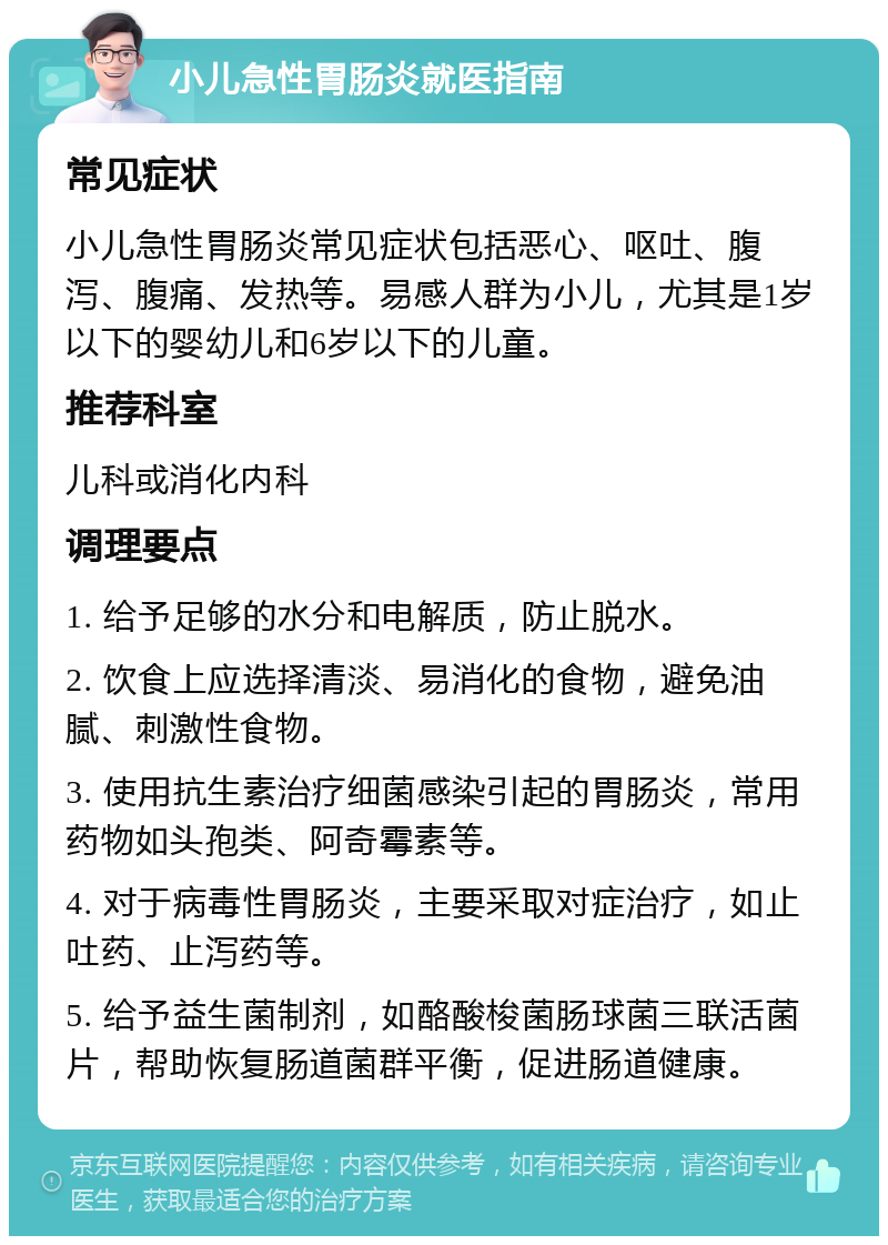 小儿急性胃肠炎就医指南 常见症状 小儿急性胃肠炎常见症状包括恶心、呕吐、腹泻、腹痛、发热等。易感人群为小儿，尤其是1岁以下的婴幼儿和6岁以下的儿童。 推荐科室 儿科或消化内科 调理要点 1. 给予足够的水分和电解质，防止脱水。 2. 饮食上应选择清淡、易消化的食物，避免油腻、刺激性食物。 3. 使用抗生素治疗细菌感染引起的胃肠炎，常用药物如头孢类、阿奇霉素等。 4. 对于病毒性胃肠炎，主要采取对症治疗，如止吐药、止泻药等。 5. 给予益生菌制剂，如酪酸梭菌肠球菌三联活菌片，帮助恢复肠道菌群平衡，促进肠道健康。