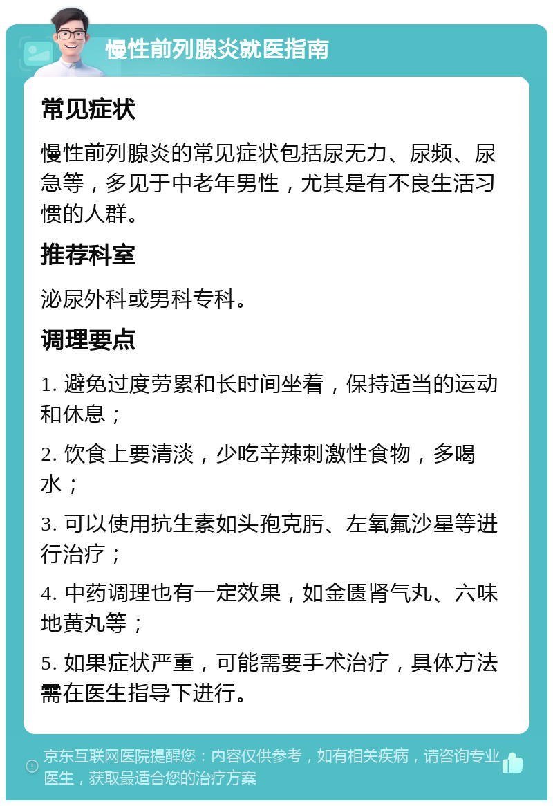 慢性前列腺炎就医指南 常见症状 慢性前列腺炎的常见症状包括尿无力、尿频、尿急等，多见于中老年男性，尤其是有不良生活习惯的人群。 推荐科室 泌尿外科或男科专科。 调理要点 1. 避免过度劳累和长时间坐着，保持适当的运动和休息； 2. 饮食上要清淡，少吃辛辣刺激性食物，多喝水； 3. 可以使用抗生素如头孢克肟、左氧氟沙星等进行治疗； 4. 中药调理也有一定效果，如金匮肾气丸、六味地黄丸等； 5. 如果症状严重，可能需要手术治疗，具体方法需在医生指导下进行。