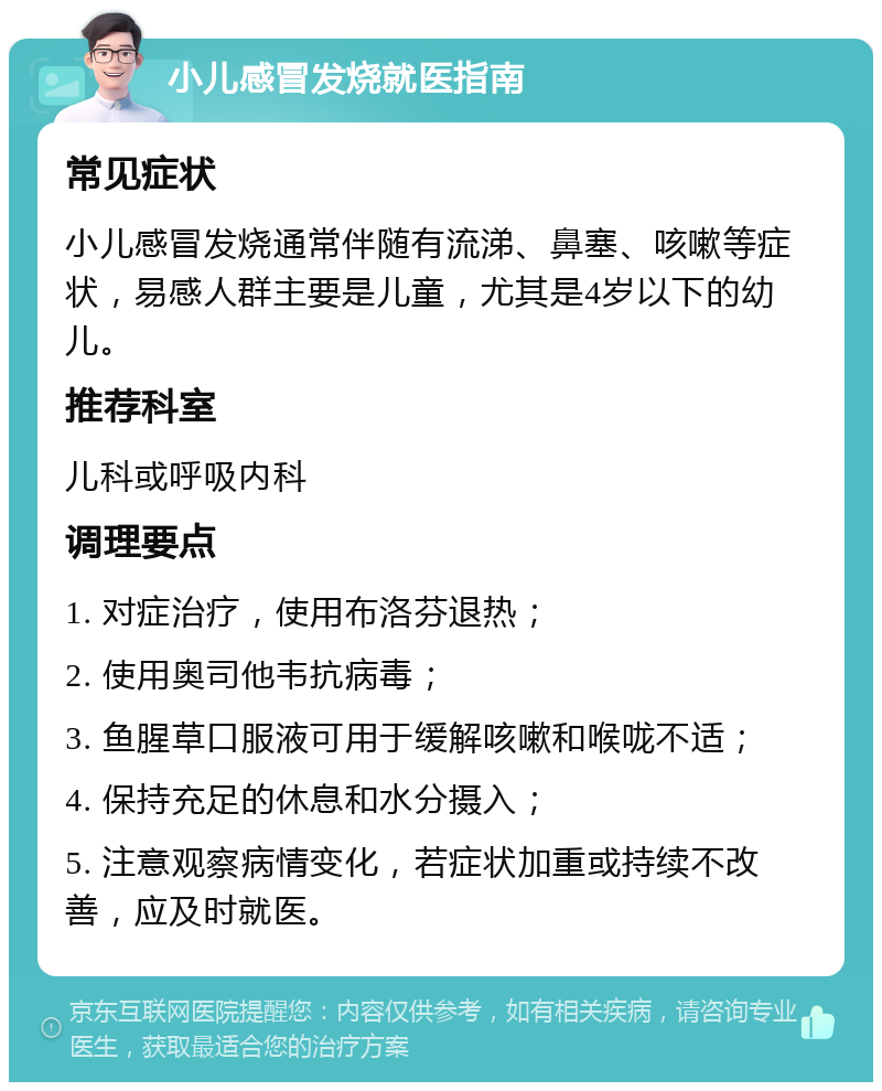 小儿感冒发烧就医指南 常见症状 小儿感冒发烧通常伴随有流涕、鼻塞、咳嗽等症状，易感人群主要是儿童，尤其是4岁以下的幼儿。 推荐科室 儿科或呼吸内科 调理要点 1. 对症治疗，使用布洛芬退热； 2. 使用奥司他韦抗病毒； 3. 鱼腥草口服液可用于缓解咳嗽和喉咙不适； 4. 保持充足的休息和水分摄入； 5. 注意观察病情变化，若症状加重或持续不改善，应及时就医。