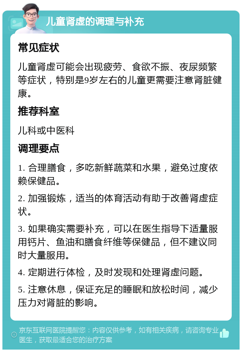 儿童肾虚的调理与补充 常见症状 儿童肾虚可能会出现疲劳、食欲不振、夜尿频繁等症状，特别是9岁左右的儿童更需要注意肾脏健康。 推荐科室 儿科或中医科 调理要点 1. 合理膳食，多吃新鲜蔬菜和水果，避免过度依赖保健品。 2. 加强锻炼，适当的体育活动有助于改善肾虚症状。 3. 如果确实需要补充，可以在医生指导下适量服用钙片、鱼油和膳食纤维等保健品，但不建议同时大量服用。 4. 定期进行体检，及时发现和处理肾虚问题。 5. 注意休息，保证充足的睡眠和放松时间，减少压力对肾脏的影响。