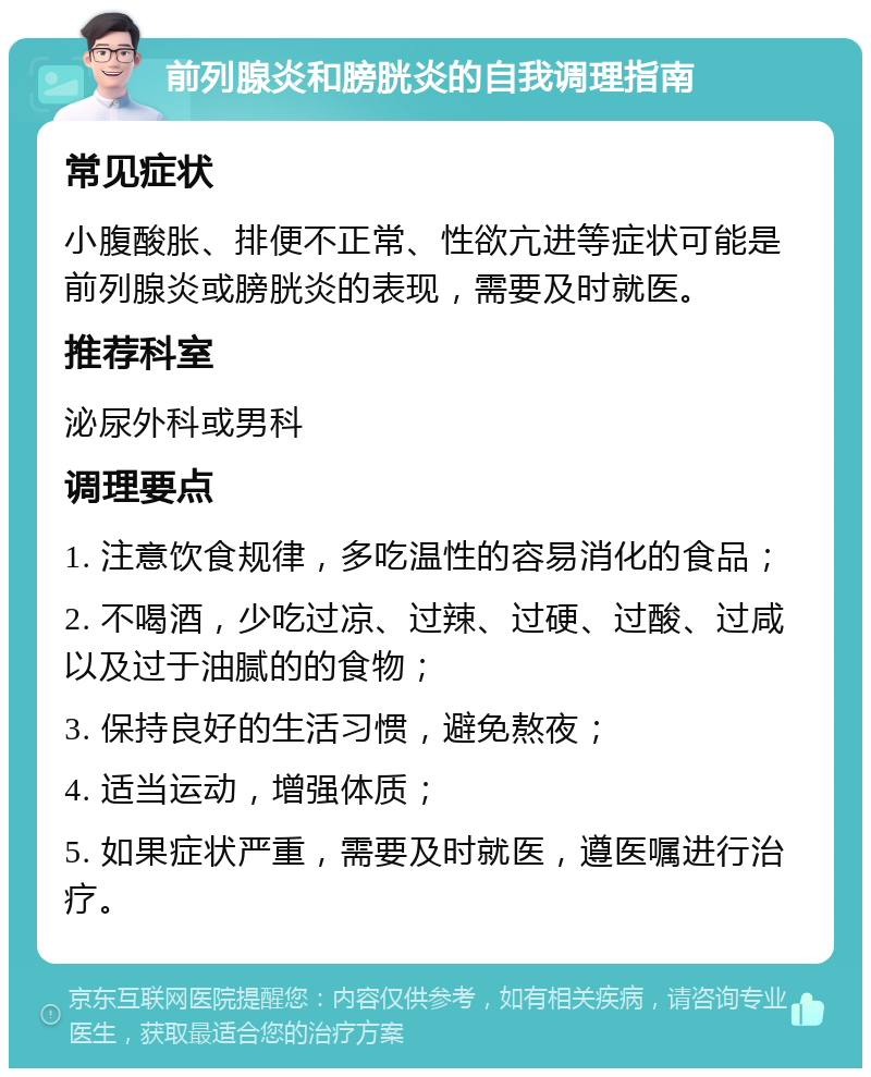 前列腺炎和膀胱炎的自我调理指南 常见症状 小腹酸胀、排便不正常、性欲亢进等症状可能是前列腺炎或膀胱炎的表现，需要及时就医。 推荐科室 泌尿外科或男科 调理要点 1. 注意饮食规律，多吃温性的容易消化的食品； 2. 不喝酒，少吃过凉、过辣、过硬、过酸、过咸以及过于油腻的的食物； 3. 保持良好的生活习惯，避免熬夜； 4. 适当运动，增强体质； 5. 如果症状严重，需要及时就医，遵医嘱进行治疗。