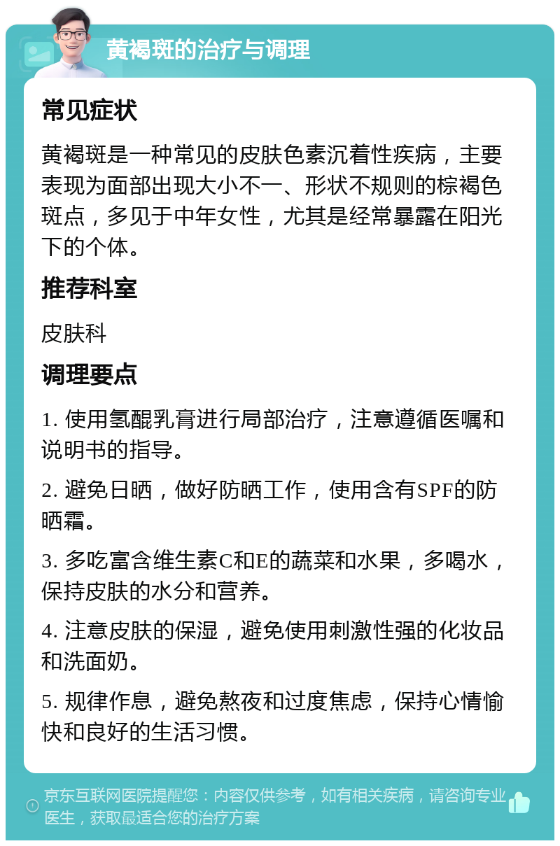 黄褐斑的治疗与调理 常见症状 黄褐斑是一种常见的皮肤色素沉着性疾病，主要表现为面部出现大小不一、形状不规则的棕褐色斑点，多见于中年女性，尤其是经常暴露在阳光下的个体。 推荐科室 皮肤科 调理要点 1. 使用氢醌乳膏进行局部治疗，注意遵循医嘱和说明书的指导。 2. 避免日晒，做好防晒工作，使用含有SPF的防晒霜。 3. 多吃富含维生素C和E的蔬菜和水果，多喝水，保持皮肤的水分和营养。 4. 注意皮肤的保湿，避免使用刺激性强的化妆品和洗面奶。 5. 规律作息，避免熬夜和过度焦虑，保持心情愉快和良好的生活习惯。