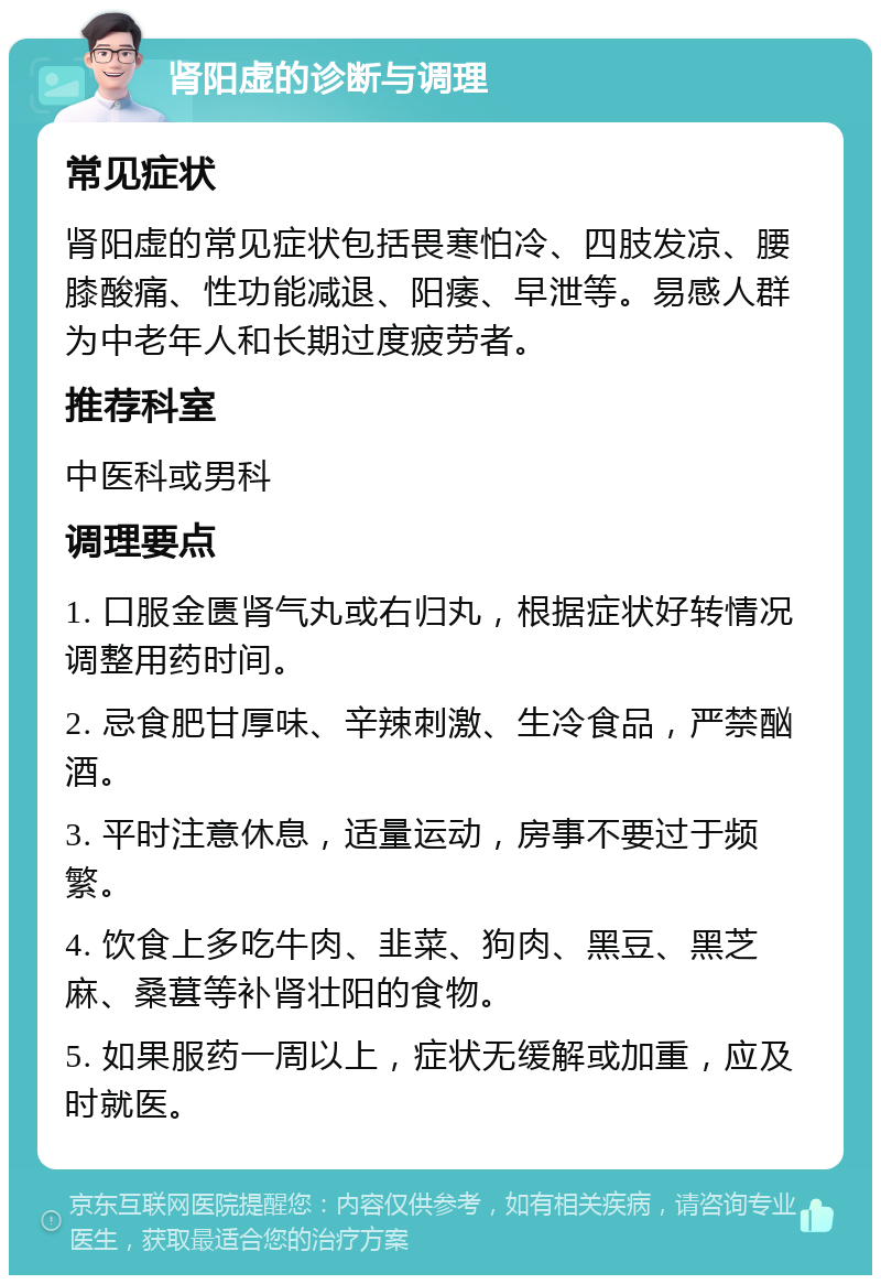 肾阳虚的诊断与调理 常见症状 肾阳虚的常见症状包括畏寒怕冷、四肢发凉、腰膝酸痛、性功能减退、阳痿、早泄等。易感人群为中老年人和长期过度疲劳者。 推荐科室 中医科或男科 调理要点 1. 口服金匮肾气丸或右归丸，根据症状好转情况调整用药时间。 2. 忌食肥甘厚味、辛辣刺激、生冷食品，严禁酗酒。 3. 平时注意休息，适量运动，房事不要过于频繁。 4. 饮食上多吃牛肉、韭菜、狗肉、黑豆、黑芝麻、桑葚等补肾壮阳的食物。 5. 如果服药一周以上，症状无缓解或加重，应及时就医。