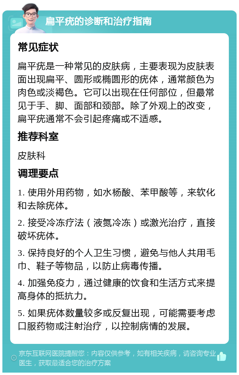 扁平疣的诊断和治疗指南 常见症状 扁平疣是一种常见的皮肤病，主要表现为皮肤表面出现扁平、圆形或椭圆形的疣体，通常颜色为肉色或淡褐色。它可以出现在任何部位，但最常见于手、脚、面部和颈部。除了外观上的改变，扁平疣通常不会引起疼痛或不适感。 推荐科室 皮肤科 调理要点 1. 使用外用药物，如水杨酸、苯甲酸等，来软化和去除疣体。 2. 接受冷冻疗法（液氮冷冻）或激光治疗，直接破坏疣体。 3. 保持良好的个人卫生习惯，避免与他人共用毛巾、鞋子等物品，以防止病毒传播。 4. 加强免疫力，通过健康的饮食和生活方式来提高身体的抵抗力。 5. 如果疣体数量较多或反复出现，可能需要考虑口服药物或注射治疗，以控制病情的发展。