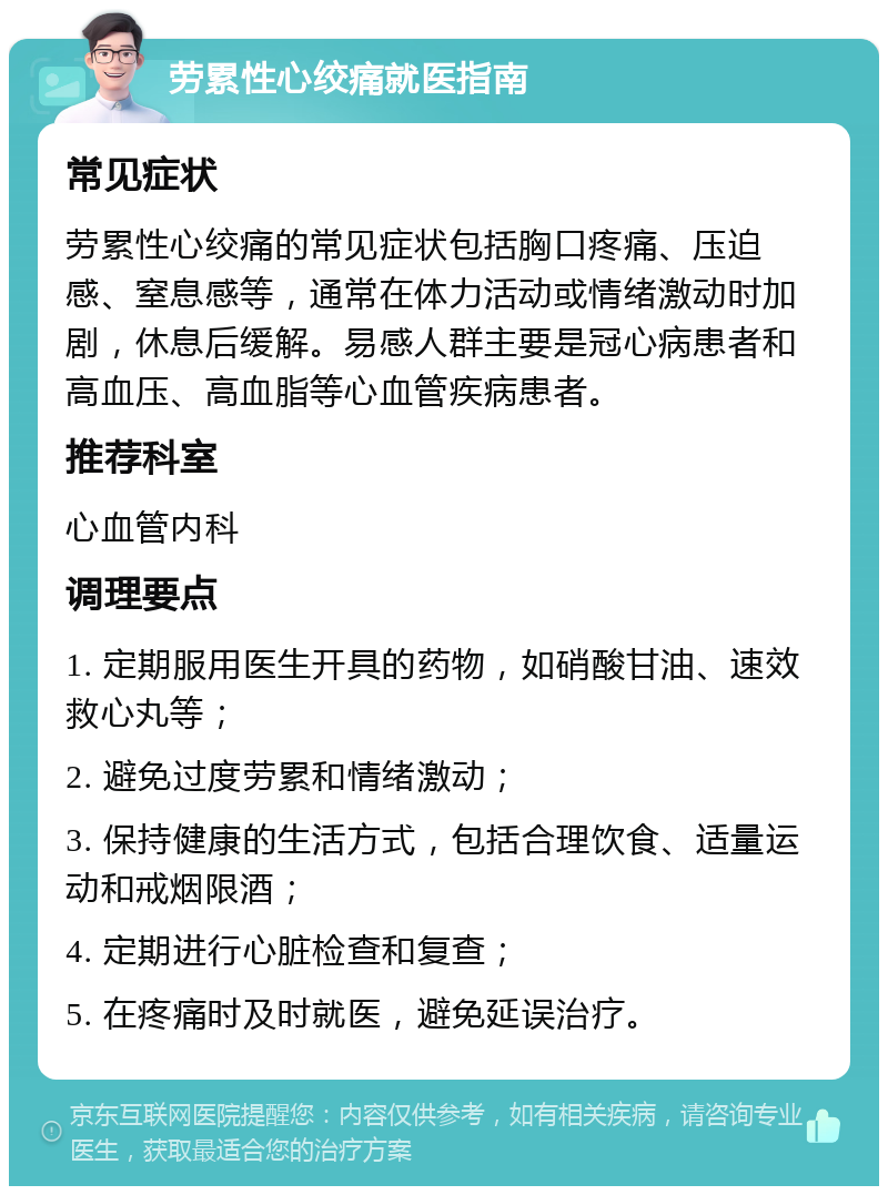 劳累性心绞痛就医指南 常见症状 劳累性心绞痛的常见症状包括胸口疼痛、压迫感、窒息感等，通常在体力活动或情绪激动时加剧，休息后缓解。易感人群主要是冠心病患者和高血压、高血脂等心血管疾病患者。 推荐科室 心血管内科 调理要点 1. 定期服用医生开具的药物，如硝酸甘油、速效救心丸等； 2. 避免过度劳累和情绪激动； 3. 保持健康的生活方式，包括合理饮食、适量运动和戒烟限酒； 4. 定期进行心脏检查和复查； 5. 在疼痛时及时就医，避免延误治疗。