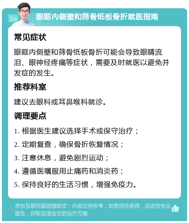 眼眶内侧壁和筛骨纸板骨折就医指南 常见症状 眼眶内侧壁和筛骨纸板骨折可能会导致眼睛流泪、眼神经疼痛等症状，需要及时就医以避免并发症的发生。 推荐科室 建议去眼科或耳鼻喉科就诊。 调理要点 1. 根据医生建议选择手术或保守治疗； 2. 定期复查，确保骨折恢复情况； 3. 注意休息，避免剧烈运动； 4. 遵循医嘱服用止痛药和消炎药； 5. 保持良好的生活习惯，增强免疫力。