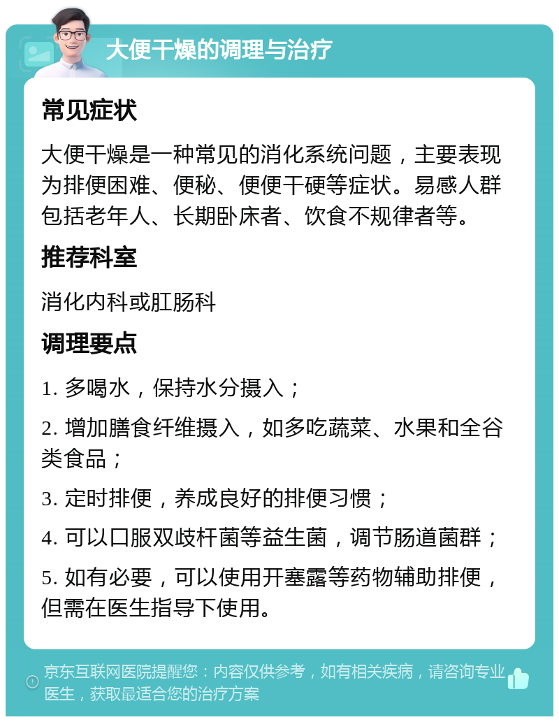 大便干燥的调理与治疗 常见症状 大便干燥是一种常见的消化系统问题，主要表现为排便困难、便秘、便便干硬等症状。易感人群包括老年人、长期卧床者、饮食不规律者等。 推荐科室 消化内科或肛肠科 调理要点 1. 多喝水，保持水分摄入； 2. 增加膳食纤维摄入，如多吃蔬菜、水果和全谷类食品； 3. 定时排便，养成良好的排便习惯； 4. 可以口服双歧杆菌等益生菌，调节肠道菌群； 5. 如有必要，可以使用开塞露等药物辅助排便，但需在医生指导下使用。