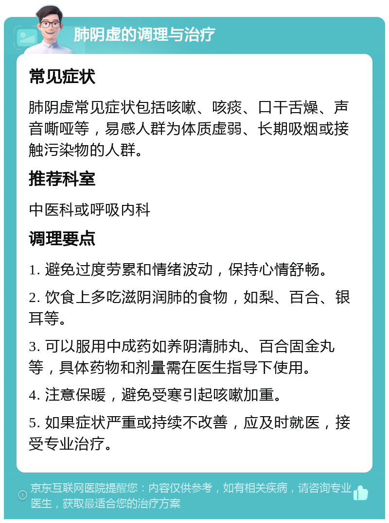 肺阴虚的调理与治疗 常见症状 肺阴虚常见症状包括咳嗽、咳痰、口干舌燥、声音嘶哑等，易感人群为体质虚弱、长期吸烟或接触污染物的人群。 推荐科室 中医科或呼吸内科 调理要点 1. 避免过度劳累和情绪波动，保持心情舒畅。 2. 饮食上多吃滋阴润肺的食物，如梨、百合、银耳等。 3. 可以服用中成药如养阴清肺丸、百合固金丸等，具体药物和剂量需在医生指导下使用。 4. 注意保暖，避免受寒引起咳嗽加重。 5. 如果症状严重或持续不改善，应及时就医，接受专业治疗。