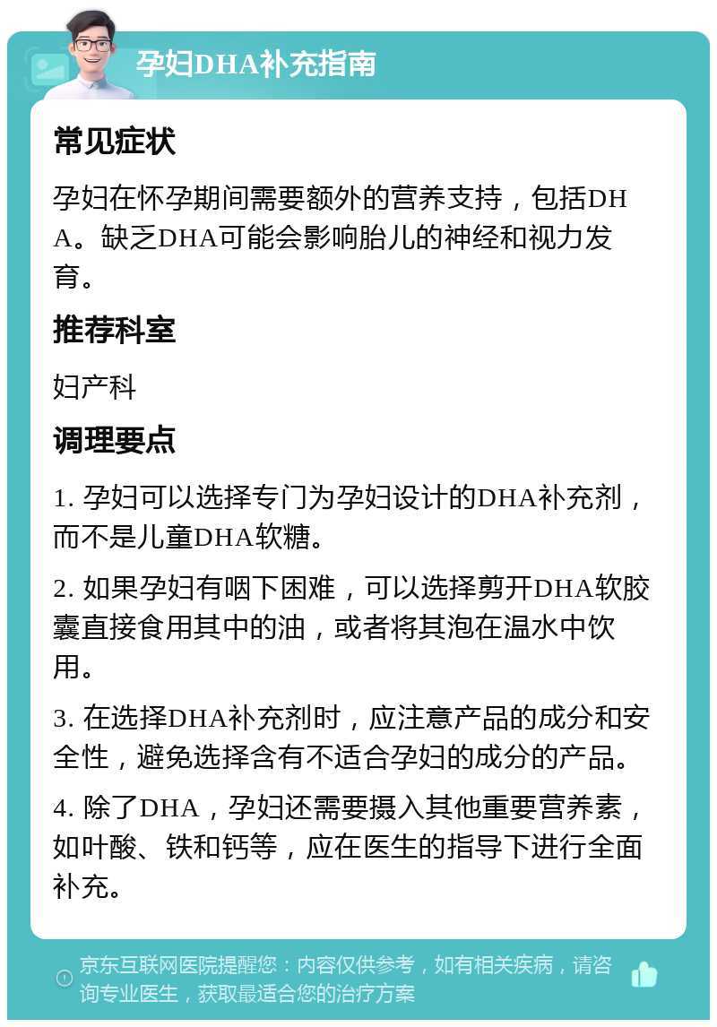 孕妇DHA补充指南 常见症状 孕妇在怀孕期间需要额外的营养支持，包括DHA。缺乏DHA可能会影响胎儿的神经和视力发育。 推荐科室 妇产科 调理要点 1. 孕妇可以选择专门为孕妇设计的DHA补充剂，而不是儿童DHA软糖。 2. 如果孕妇有咽下困难，可以选择剪开DHA软胶囊直接食用其中的油，或者将其泡在温水中饮用。 3. 在选择DHA补充剂时，应注意产品的成分和安全性，避免选择含有不适合孕妇的成分的产品。 4. 除了DHA，孕妇还需要摄入其他重要营养素，如叶酸、铁和钙等，应在医生的指导下进行全面补充。