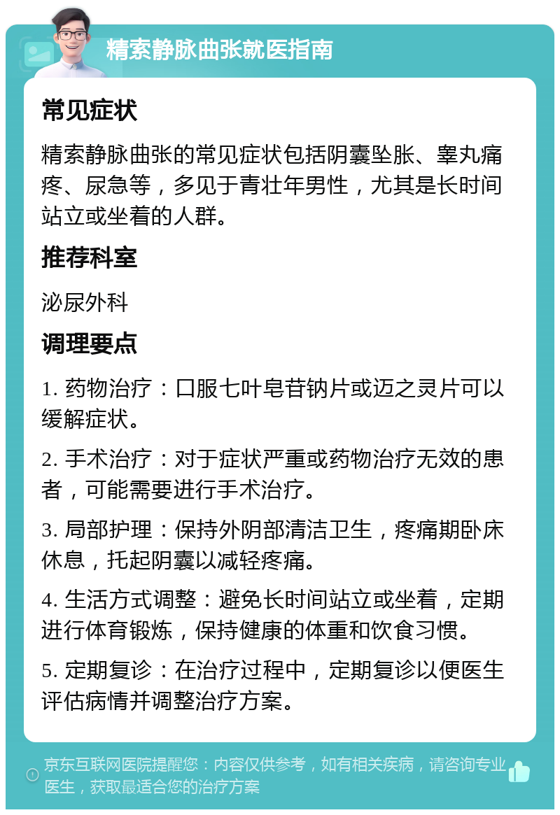 精索静脉曲张就医指南 常见症状 精索静脉曲张的常见症状包括阴囊坠胀、睾丸痛疼、尿急等，多见于青壮年男性，尤其是长时间站立或坐着的人群。 推荐科室 泌尿外科 调理要点 1. 药物治疗：口服七叶皂苷钠片或迈之灵片可以缓解症状。 2. 手术治疗：对于症状严重或药物治疗无效的患者，可能需要进行手术治疗。 3. 局部护理：保持外阴部清洁卫生，疼痛期卧床休息，托起阴囊以减轻疼痛。 4. 生活方式调整：避免长时间站立或坐着，定期进行体育锻炼，保持健康的体重和饮食习惯。 5. 定期复诊：在治疗过程中，定期复诊以便医生评估病情并调整治疗方案。