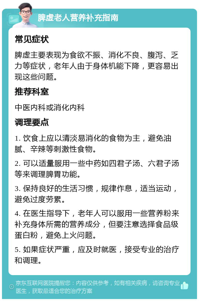 脾虚老人营养补充指南 常见症状 脾虚主要表现为食欲不振、消化不良、腹泻、乏力等症状，老年人由于身体机能下降，更容易出现这些问题。 推荐科室 中医内科或消化内科 调理要点 1. 饮食上应以清淡易消化的食物为主，避免油腻、辛辣等刺激性食物。 2. 可以适量服用一些中药如四君子汤、六君子汤等来调理脾胃功能。 3. 保持良好的生活习惯，规律作息，适当运动，避免过度劳累。 4. 在医生指导下，老年人可以服用一些营养粉来补充身体所需的营养成分，但要注意选择食品级蛋白粉，避免上火问题。 5. 如果症状严重，应及时就医，接受专业的治疗和调理。