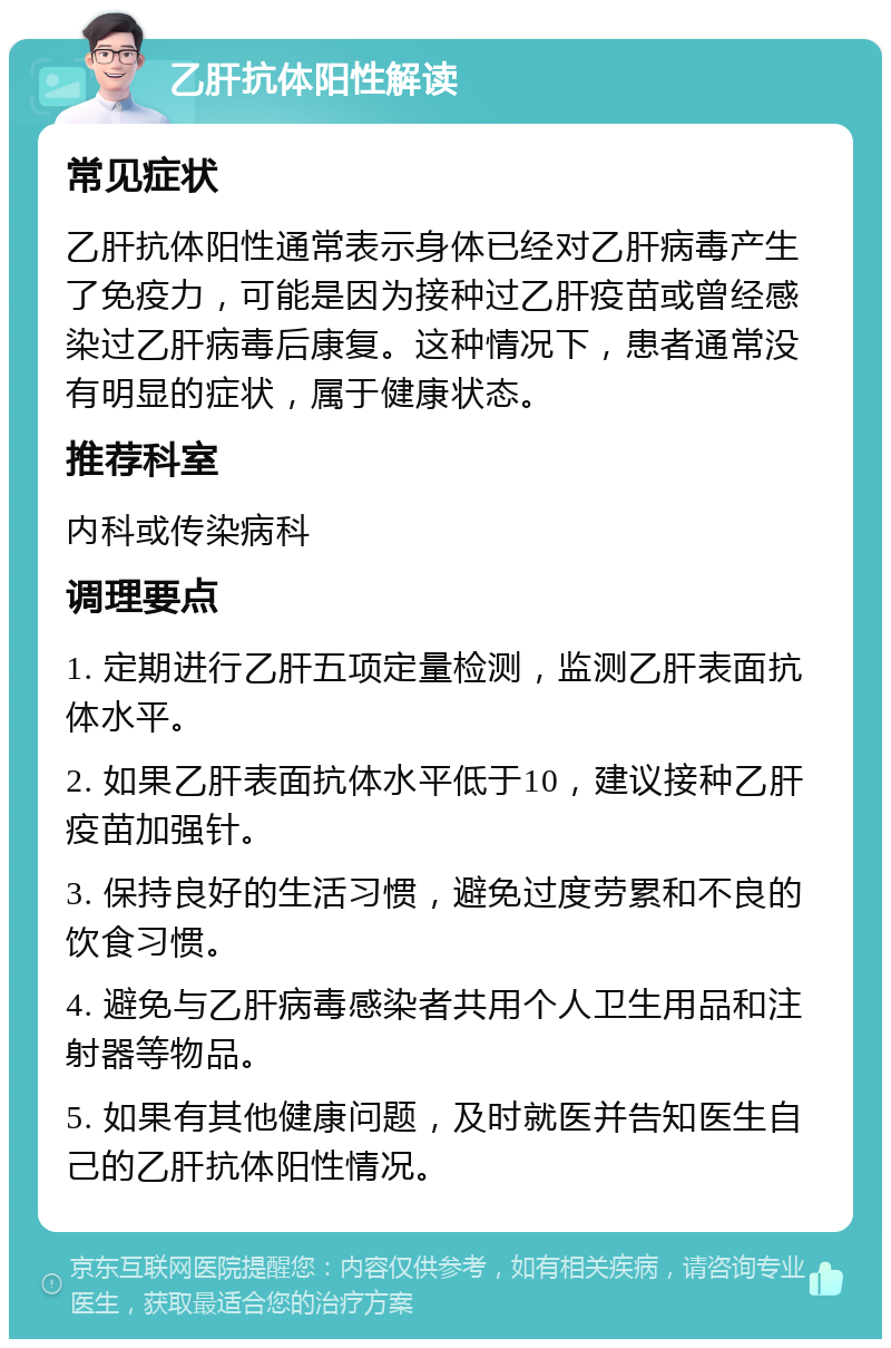 乙肝抗体阳性解读 常见症状 乙肝抗体阳性通常表示身体已经对乙肝病毒产生了免疫力，可能是因为接种过乙肝疫苗或曾经感染过乙肝病毒后康复。这种情况下，患者通常没有明显的症状，属于健康状态。 推荐科室 内科或传染病科 调理要点 1. 定期进行乙肝五项定量检测，监测乙肝表面抗体水平。 2. 如果乙肝表面抗体水平低于10，建议接种乙肝疫苗加强针。 3. 保持良好的生活习惯，避免过度劳累和不良的饮食习惯。 4. 避免与乙肝病毒感染者共用个人卫生用品和注射器等物品。 5. 如果有其他健康问题，及时就医并告知医生自己的乙肝抗体阳性情况。