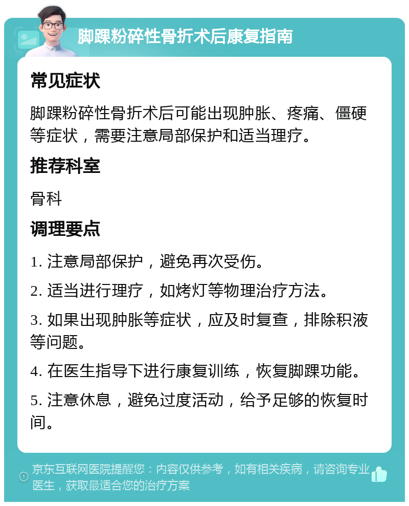 脚踝粉碎性骨折术后康复指南 常见症状 脚踝粉碎性骨折术后可能出现肿胀、疼痛、僵硬等症状，需要注意局部保护和适当理疗。 推荐科室 骨科 调理要点 1. 注意局部保护，避免再次受伤。 2. 适当进行理疗，如烤灯等物理治疗方法。 3. 如果出现肿胀等症状，应及时复查，排除积液等问题。 4. 在医生指导下进行康复训练，恢复脚踝功能。 5. 注意休息，避免过度活动，给予足够的恢复时间。