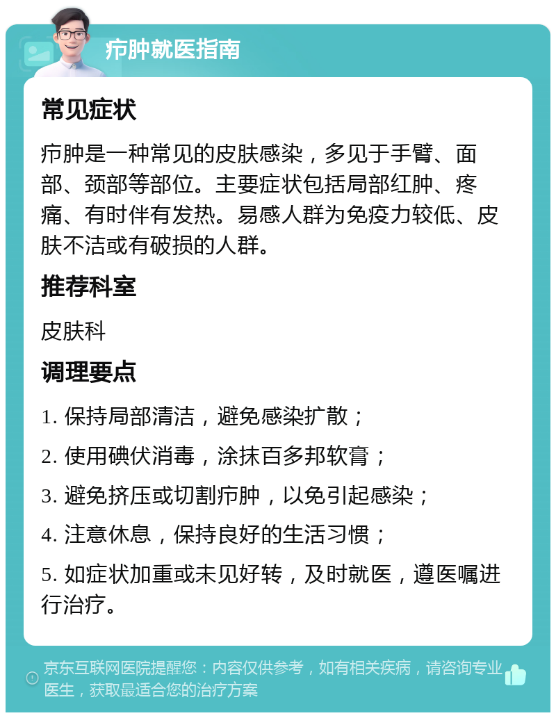 疖肿就医指南 常见症状 疖肿是一种常见的皮肤感染，多见于手臂、面部、颈部等部位。主要症状包括局部红肿、疼痛、有时伴有发热。易感人群为免疫力较低、皮肤不洁或有破损的人群。 推荐科室 皮肤科 调理要点 1. 保持局部清洁，避免感染扩散； 2. 使用碘伏消毒，涂抹百多邦软膏； 3. 避免挤压或切割疖肿，以免引起感染； 4. 注意休息，保持良好的生活习惯； 5. 如症状加重或未见好转，及时就医，遵医嘱进行治疗。