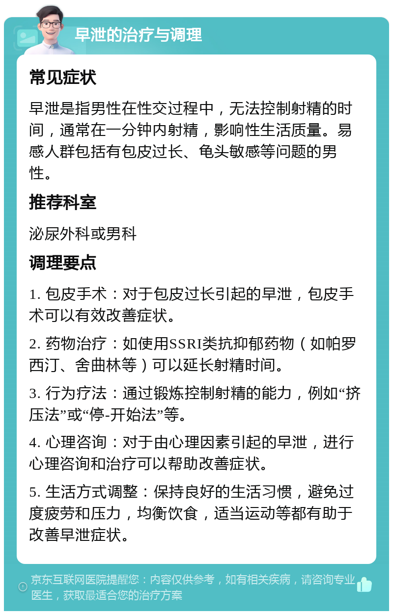 早泄的治疗与调理 常见症状 早泄是指男性在性交过程中，无法控制射精的时间，通常在一分钟内射精，影响性生活质量。易感人群包括有包皮过长、龟头敏感等问题的男性。 推荐科室 泌尿外科或男科 调理要点 1. 包皮手术：对于包皮过长引起的早泄，包皮手术可以有效改善症状。 2. 药物治疗：如使用SSRI类抗抑郁药物（如帕罗西汀、舍曲林等）可以延长射精时间。 3. 行为疗法：通过锻炼控制射精的能力，例如“挤压法”或“停-开始法”等。 4. 心理咨询：对于由心理因素引起的早泄，进行心理咨询和治疗可以帮助改善症状。 5. 生活方式调整：保持良好的生活习惯，避免过度疲劳和压力，均衡饮食，适当运动等都有助于改善早泄症状。