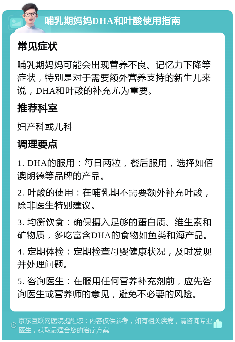 哺乳期妈妈DHA和叶酸使用指南 常见症状 哺乳期妈妈可能会出现营养不良、记忆力下降等症状，特别是对于需要额外营养支持的新生儿来说，DHA和叶酸的补充尤为重要。 推荐科室 妇产科或儿科 调理要点 1. DHA的服用：每日两粒，餐后服用，选择如佰澳朗德等品牌的产品。 2. 叶酸的使用：在哺乳期不需要额外补充叶酸，除非医生特别建议。 3. 均衡饮食：确保摄入足够的蛋白质、维生素和矿物质，多吃富含DHA的食物如鱼类和海产品。 4. 定期体检：定期检查母婴健康状况，及时发现并处理问题。 5. 咨询医生：在服用任何营养补充剂前，应先咨询医生或营养师的意见，避免不必要的风险。