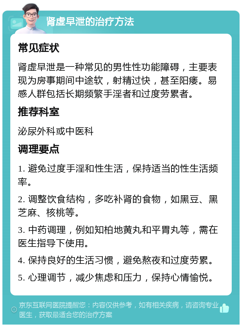 肾虚早泄的治疗方法 常见症状 肾虚早泄是一种常见的男性性功能障碍，主要表现为房事期间中途软，射精过快，甚至阳痿。易感人群包括长期频繁手淫者和过度劳累者。 推荐科室 泌尿外科或中医科 调理要点 1. 避免过度手淫和性生活，保持适当的性生活频率。 2. 调整饮食结构，多吃补肾的食物，如黑豆、黑芝麻、核桃等。 3. 中药调理，例如知柏地黄丸和平胃丸等，需在医生指导下使用。 4. 保持良好的生活习惯，避免熬夜和过度劳累。 5. 心理调节，减少焦虑和压力，保持心情愉悦。