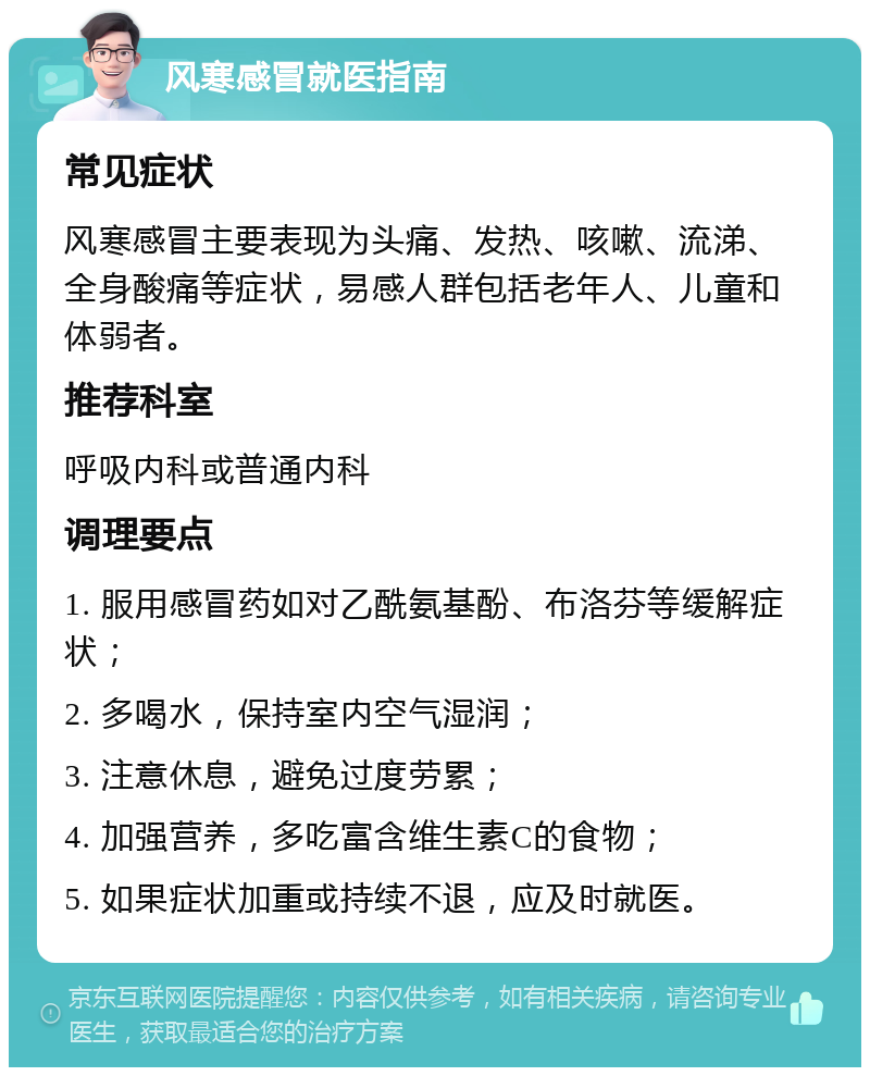 风寒感冒就医指南 常见症状 风寒感冒主要表现为头痛、发热、咳嗽、流涕、全身酸痛等症状，易感人群包括老年人、儿童和体弱者。 推荐科室 呼吸内科或普通内科 调理要点 1. 服用感冒药如对乙酰氨基酚、布洛芬等缓解症状； 2. 多喝水，保持室内空气湿润； 3. 注意休息，避免过度劳累； 4. 加强营养，多吃富含维生素C的食物； 5. 如果症状加重或持续不退，应及时就医。