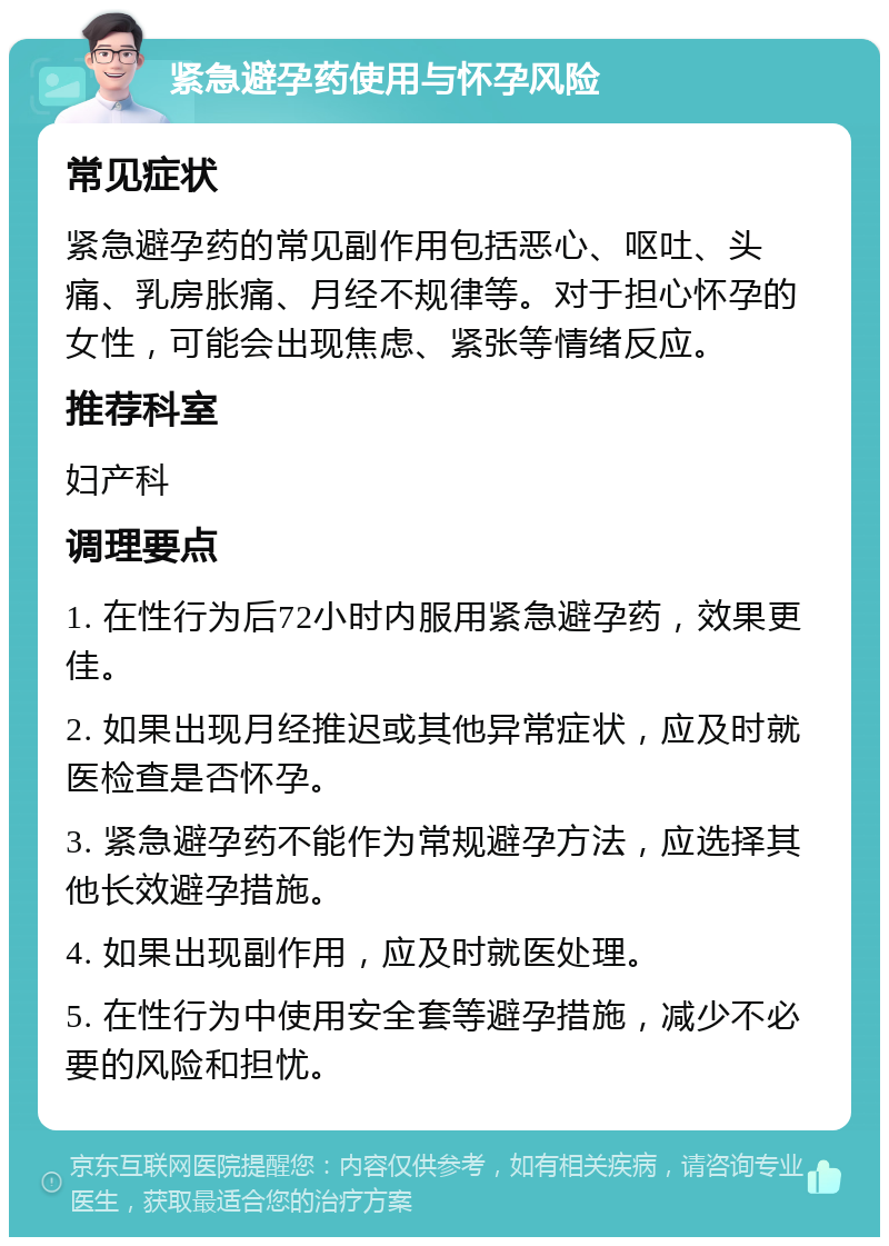 紧急避孕药使用与怀孕风险 常见症状 紧急避孕药的常见副作用包括恶心、呕吐、头痛、乳房胀痛、月经不规律等。对于担心怀孕的女性，可能会出现焦虑、紧张等情绪反应。 推荐科室 妇产科 调理要点 1. 在性行为后72小时内服用紧急避孕药，效果更佳。 2. 如果出现月经推迟或其他异常症状，应及时就医检查是否怀孕。 3. 紧急避孕药不能作为常规避孕方法，应选择其他长效避孕措施。 4. 如果出现副作用，应及时就医处理。 5. 在性行为中使用安全套等避孕措施，减少不必要的风险和担忧。