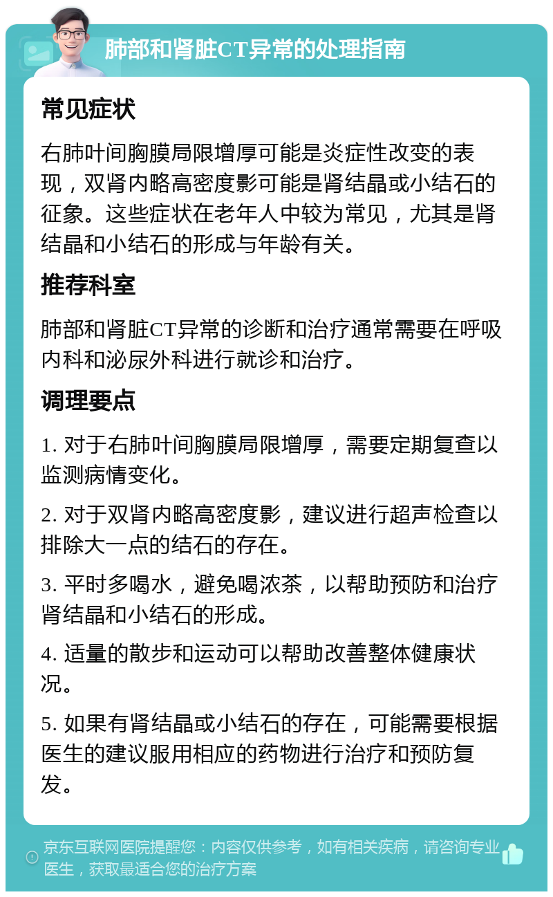 肺部和肾脏CT异常的处理指南 常见症状 右肺叶间胸膜局限增厚可能是炎症性改变的表现，双肾内略高密度影可能是肾结晶或小结石的征象。这些症状在老年人中较为常见，尤其是肾结晶和小结石的形成与年龄有关。 推荐科室 肺部和肾脏CT异常的诊断和治疗通常需要在呼吸内科和泌尿外科进行就诊和治疗。 调理要点 1. 对于右肺叶间胸膜局限增厚，需要定期复查以监测病情变化。 2. 对于双肾内略高密度影，建议进行超声检查以排除大一点的结石的存在。 3. 平时多喝水，避免喝浓茶，以帮助预防和治疗肾结晶和小结石的形成。 4. 适量的散步和运动可以帮助改善整体健康状况。 5. 如果有肾结晶或小结石的存在，可能需要根据医生的建议服用相应的药物进行治疗和预防复发。