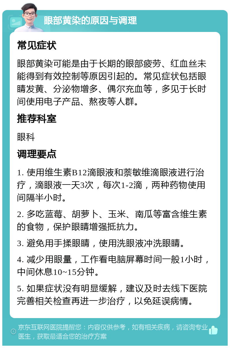 眼部黄染的原因与调理 常见症状 眼部黄染可能是由于长期的眼部疲劳、红血丝未能得到有效控制等原因引起的。常见症状包括眼睛发黄、分泌物增多、偶尔充血等，多见于长时间使用电子产品、熬夜等人群。 推荐科室 眼科 调理要点 1. 使用维生素B12滴眼液和萘敏维滴眼液进行治疗，滴眼液一天3次，每次1-2滴，两种药物使用间隔半小时。 2. 多吃蓝莓、胡萝卜、玉米、南瓜等富含维生素的食物，保护眼睛增强抵抗力。 3. 避免用手揉眼睛，使用洗眼液冲洗眼睛。 4. 减少用眼量，工作看电脑屏幕时间一般1小时，中间休息10~15分钟。 5. 如果症状没有明显缓解，建议及时去线下医院完善相关检查再进一步治疗，以免延误病情。