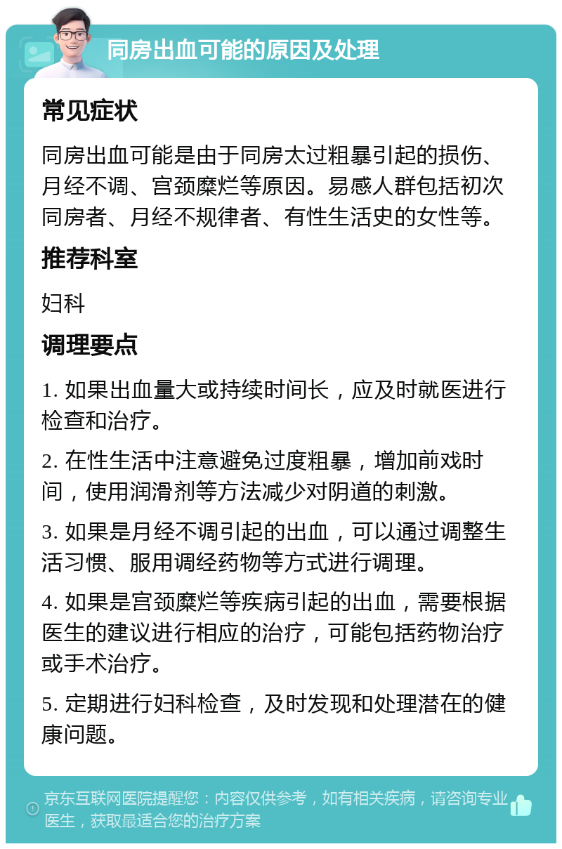 同房出血可能的原因及处理 常见症状 同房出血可能是由于同房太过粗暴引起的损伤、月经不调、宫颈糜烂等原因。易感人群包括初次同房者、月经不规律者、有性生活史的女性等。 推荐科室 妇科 调理要点 1. 如果出血量大或持续时间长，应及时就医进行检查和治疗。 2. 在性生活中注意避免过度粗暴，增加前戏时间，使用润滑剂等方法减少对阴道的刺激。 3. 如果是月经不调引起的出血，可以通过调整生活习惯、服用调经药物等方式进行调理。 4. 如果是宫颈糜烂等疾病引起的出血，需要根据医生的建议进行相应的治疗，可能包括药物治疗或手术治疗。 5. 定期进行妇科检查，及时发现和处理潜在的健康问题。