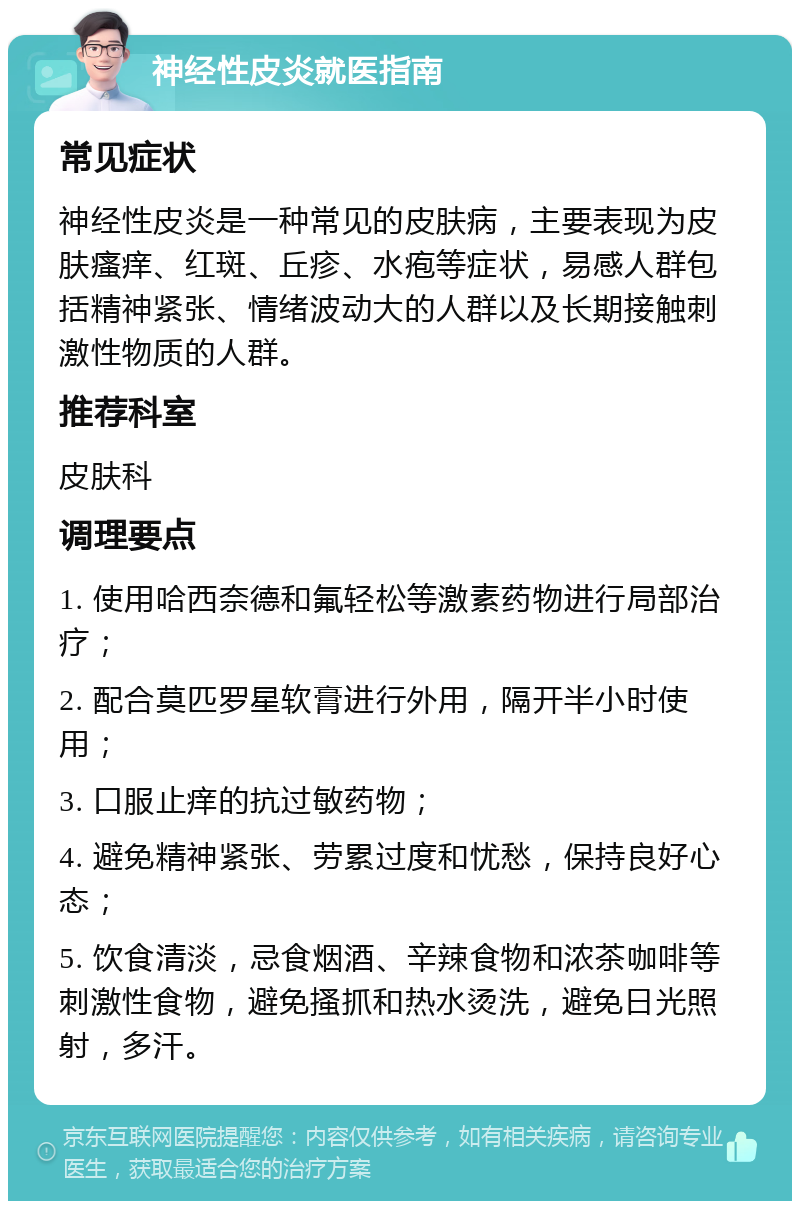 神经性皮炎就医指南 常见症状 神经性皮炎是一种常见的皮肤病，主要表现为皮肤瘙痒、红斑、丘疹、水疱等症状，易感人群包括精神紧张、情绪波动大的人群以及长期接触刺激性物质的人群。 推荐科室 皮肤科 调理要点 1. 使用哈西奈德和氟轻松等激素药物进行局部治疗； 2. 配合莫匹罗星软膏进行外用，隔开半小时使用； 3. 口服止痒的抗过敏药物； 4. 避免精神紧张、劳累过度和忧愁，保持良好心态； 5. 饮食清淡，忌食烟酒、辛辣食物和浓茶咖啡等刺激性食物，避免搔抓和热水烫洗，避免日光照射，多汗。