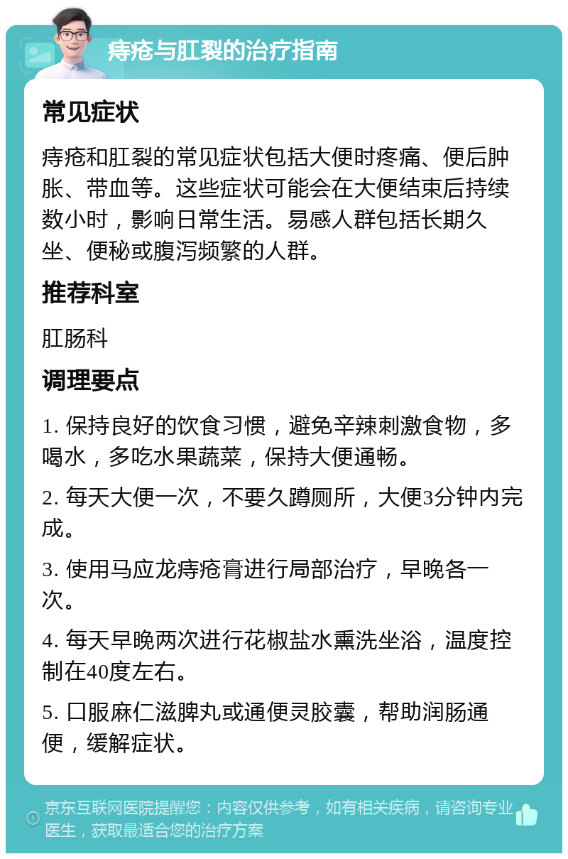 痔疮与肛裂的治疗指南 常见症状 痔疮和肛裂的常见症状包括大便时疼痛、便后肿胀、带血等。这些症状可能会在大便结束后持续数小时，影响日常生活。易感人群包括长期久坐、便秘或腹泻频繁的人群。 推荐科室 肛肠科 调理要点 1. 保持良好的饮食习惯，避免辛辣刺激食物，多喝水，多吃水果蔬菜，保持大便通畅。 2. 每天大便一次，不要久蹲厕所，大便3分钟内完成。 3. 使用马应龙痔疮膏进行局部治疗，早晚各一次。 4. 每天早晚两次进行花椒盐水熏洗坐浴，温度控制在40度左右。 5. 口服麻仁滋脾丸或通便灵胶囊，帮助润肠通便，缓解症状。