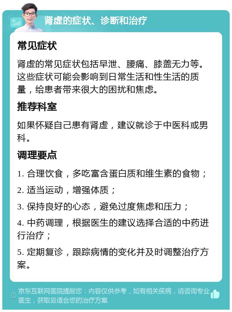 肾虚的症状、诊断和治疗 常见症状 肾虚的常见症状包括早泄、腰痛、膝盖无力等。这些症状可能会影响到日常生活和性生活的质量，给患者带来很大的困扰和焦虑。 推荐科室 如果怀疑自己患有肾虚，建议就诊于中医科或男科。 调理要点 1. 合理饮食，多吃富含蛋白质和维生素的食物； 2. 适当运动，增强体质； 3. 保持良好的心态，避免过度焦虑和压力； 4. 中药调理，根据医生的建议选择合适的中药进行治疗； 5. 定期复诊，跟踪病情的变化并及时调整治疗方案。