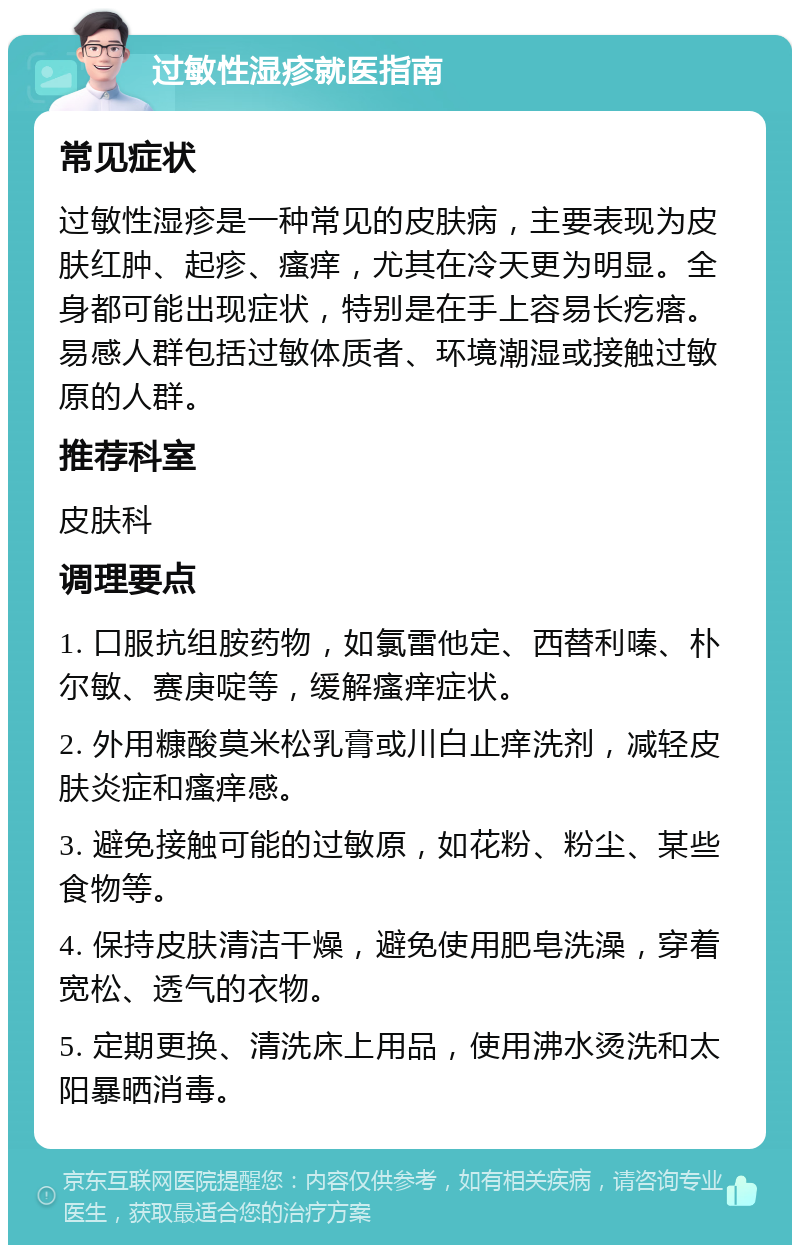 过敏性湿疹就医指南 常见症状 过敏性湿疹是一种常见的皮肤病，主要表现为皮肤红肿、起疹、瘙痒，尤其在冷天更为明显。全身都可能出现症状，特别是在手上容易长疙瘩。易感人群包括过敏体质者、环境潮湿或接触过敏原的人群。 推荐科室 皮肤科 调理要点 1. 口服抗组胺药物，如氯雷他定、西替利嗪、朴尔敏、赛庚啶等，缓解瘙痒症状。 2. 外用糠酸莫米松乳膏或川白止痒洗剂，减轻皮肤炎症和瘙痒感。 3. 避免接触可能的过敏原，如花粉、粉尘、某些食物等。 4. 保持皮肤清洁干燥，避免使用肥皂洗澡，穿着宽松、透气的衣物。 5. 定期更换、清洗床上用品，使用沸水烫洗和太阳暴晒消毒。