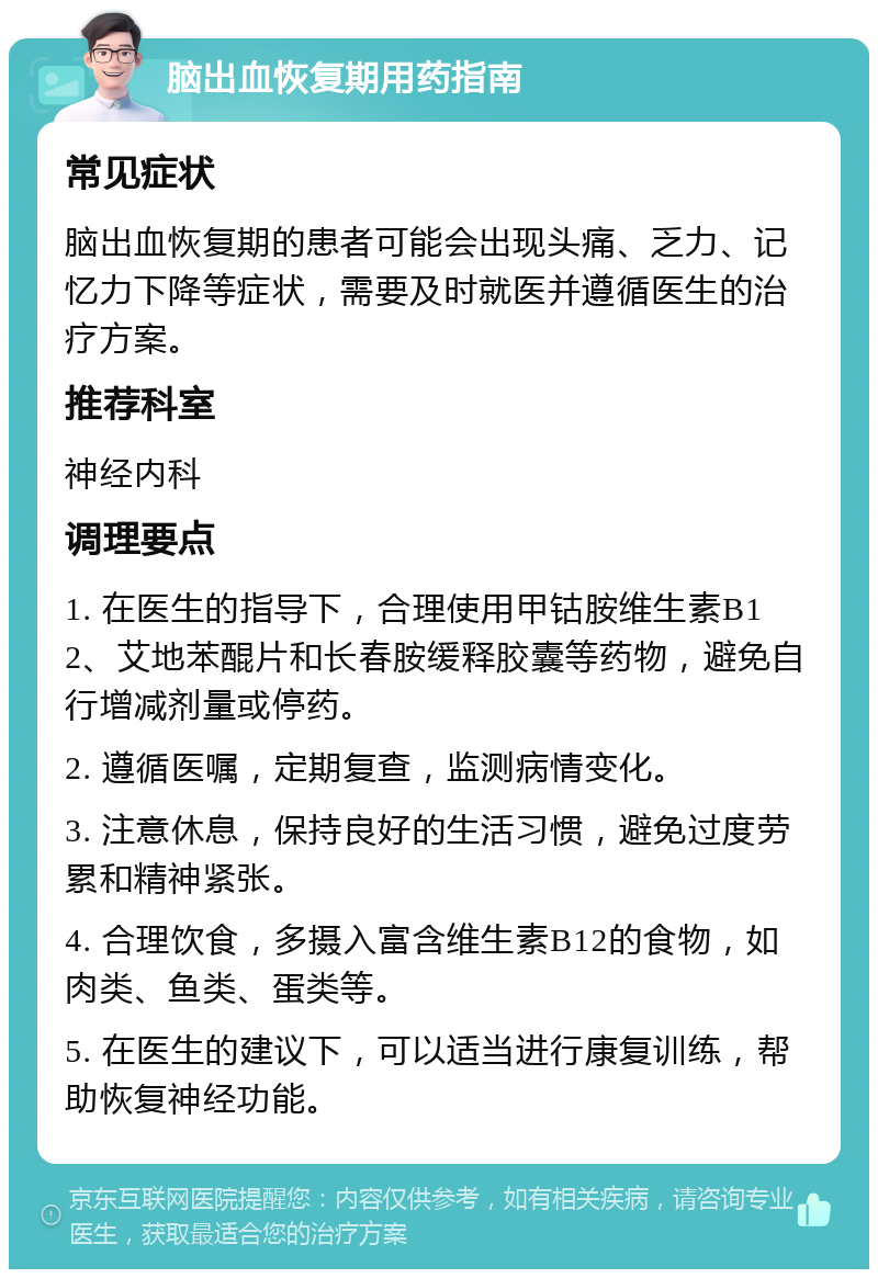 脑出血恢复期用药指南 常见症状 脑出血恢复期的患者可能会出现头痛、乏力、记忆力下降等症状，需要及时就医并遵循医生的治疗方案。 推荐科室 神经内科 调理要点 1. 在医生的指导下，合理使用甲钴胺维生素B12、艾地苯醌片和长春胺缓释胶囊等药物，避免自行增减剂量或停药。 2. 遵循医嘱，定期复查，监测病情变化。 3. 注意休息，保持良好的生活习惯，避免过度劳累和精神紧张。 4. 合理饮食，多摄入富含维生素B12的食物，如肉类、鱼类、蛋类等。 5. 在医生的建议下，可以适当进行康复训练，帮助恢复神经功能。