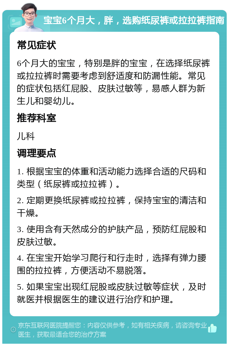 宝宝6个月大，胖，选购纸尿裤或拉拉裤指南 常见症状 6个月大的宝宝，特别是胖的宝宝，在选择纸尿裤或拉拉裤时需要考虑到舒适度和防漏性能。常见的症状包括红屁股、皮肤过敏等，易感人群为新生儿和婴幼儿。 推荐科室 儿科 调理要点 1. 根据宝宝的体重和活动能力选择合适的尺码和类型（纸尿裤或拉拉裤）。 2. 定期更换纸尿裤或拉拉裤，保持宝宝的清洁和干燥。 3. 使用含有天然成分的护肤产品，预防红屁股和皮肤过敏。 4. 在宝宝开始学习爬行和行走时，选择有弹力腰围的拉拉裤，方便活动不易脱落。 5. 如果宝宝出现红屁股或皮肤过敏等症状，及时就医并根据医生的建议进行治疗和护理。