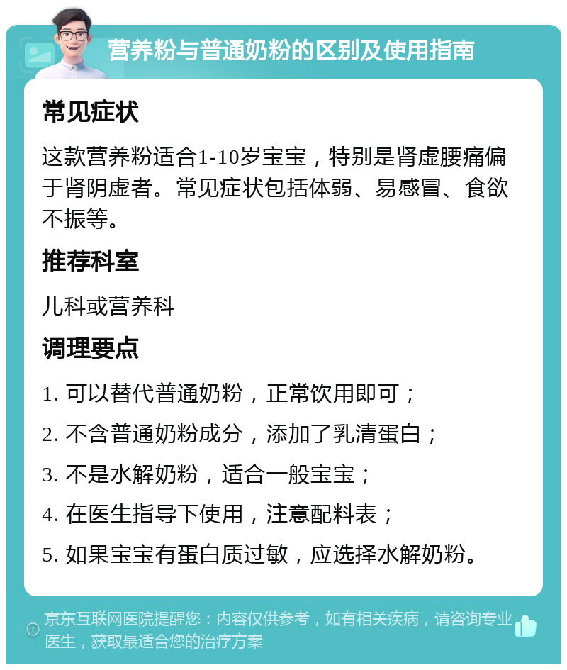 营养粉与普通奶粉的区别及使用指南 常见症状 这款营养粉适合1-10岁宝宝，特别是肾虚腰痛偏于肾阴虚者。常见症状包括体弱、易感冒、食欲不振等。 推荐科室 儿科或营养科 调理要点 1. 可以替代普通奶粉，正常饮用即可； 2. 不含普通奶粉成分，添加了乳清蛋白； 3. 不是水解奶粉，适合一般宝宝； 4. 在医生指导下使用，注意配料表； 5. 如果宝宝有蛋白质过敏，应选择水解奶粉。