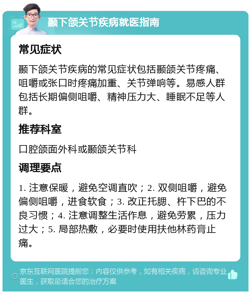 颞下颌关节疾病就医指南 常见症状 颞下颌关节疾病的常见症状包括颞颌关节疼痛、咀嚼或张口时疼痛加重、关节弹响等。易感人群包括长期偏侧咀嚼、精神压力大、睡眠不足等人群。 推荐科室 口腔颌面外科或颞颌关节科 调理要点 1. 注意保暖，避免空调直吹；2. 双侧咀嚼，避免偏侧咀嚼，进食软食；3. 改正托腮、杵下巴的不良习惯；4. 注意调整生活作息，避免劳累，压力过大；5. 局部热敷，必要时使用扶他林药膏止痛。