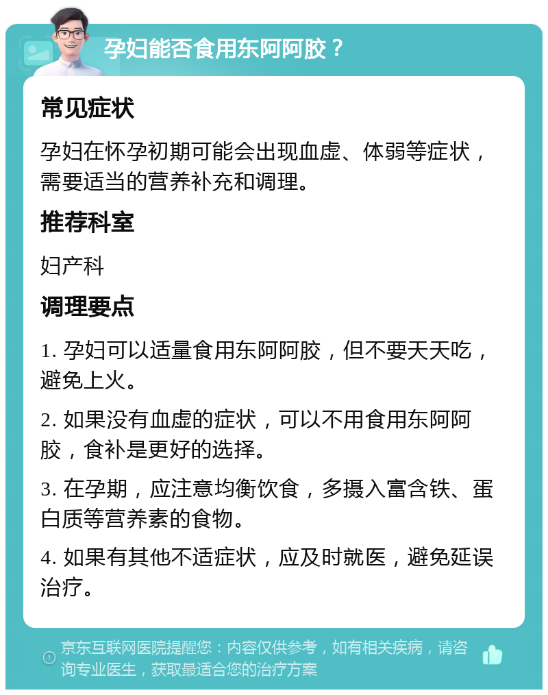 孕妇能否食用东阿阿胶？ 常见症状 孕妇在怀孕初期可能会出现血虚、体弱等症状，需要适当的营养补充和调理。 推荐科室 妇产科 调理要点 1. 孕妇可以适量食用东阿阿胶，但不要天天吃，避免上火。 2. 如果没有血虚的症状，可以不用食用东阿阿胶，食补是更好的选择。 3. 在孕期，应注意均衡饮食，多摄入富含铁、蛋白质等营养素的食物。 4. 如果有其他不适症状，应及时就医，避免延误治疗。