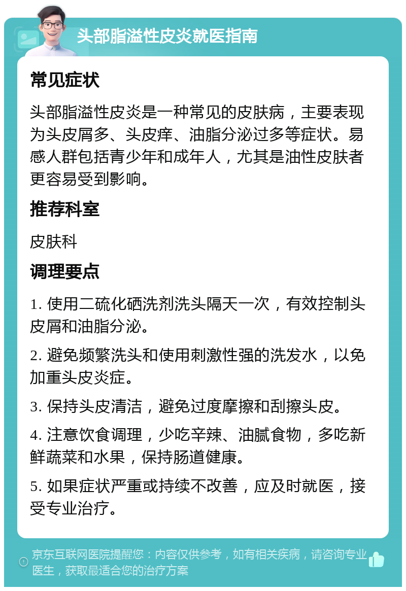 头部脂溢性皮炎就医指南 常见症状 头部脂溢性皮炎是一种常见的皮肤病，主要表现为头皮屑多、头皮痒、油脂分泌过多等症状。易感人群包括青少年和成年人，尤其是油性皮肤者更容易受到影响。 推荐科室 皮肤科 调理要点 1. 使用二硫化硒洗剂洗头隔天一次，有效控制头皮屑和油脂分泌。 2. 避免频繁洗头和使用刺激性强的洗发水，以免加重头皮炎症。 3. 保持头皮清洁，避免过度摩擦和刮擦头皮。 4. 注意饮食调理，少吃辛辣、油腻食物，多吃新鲜蔬菜和水果，保持肠道健康。 5. 如果症状严重或持续不改善，应及时就医，接受专业治疗。