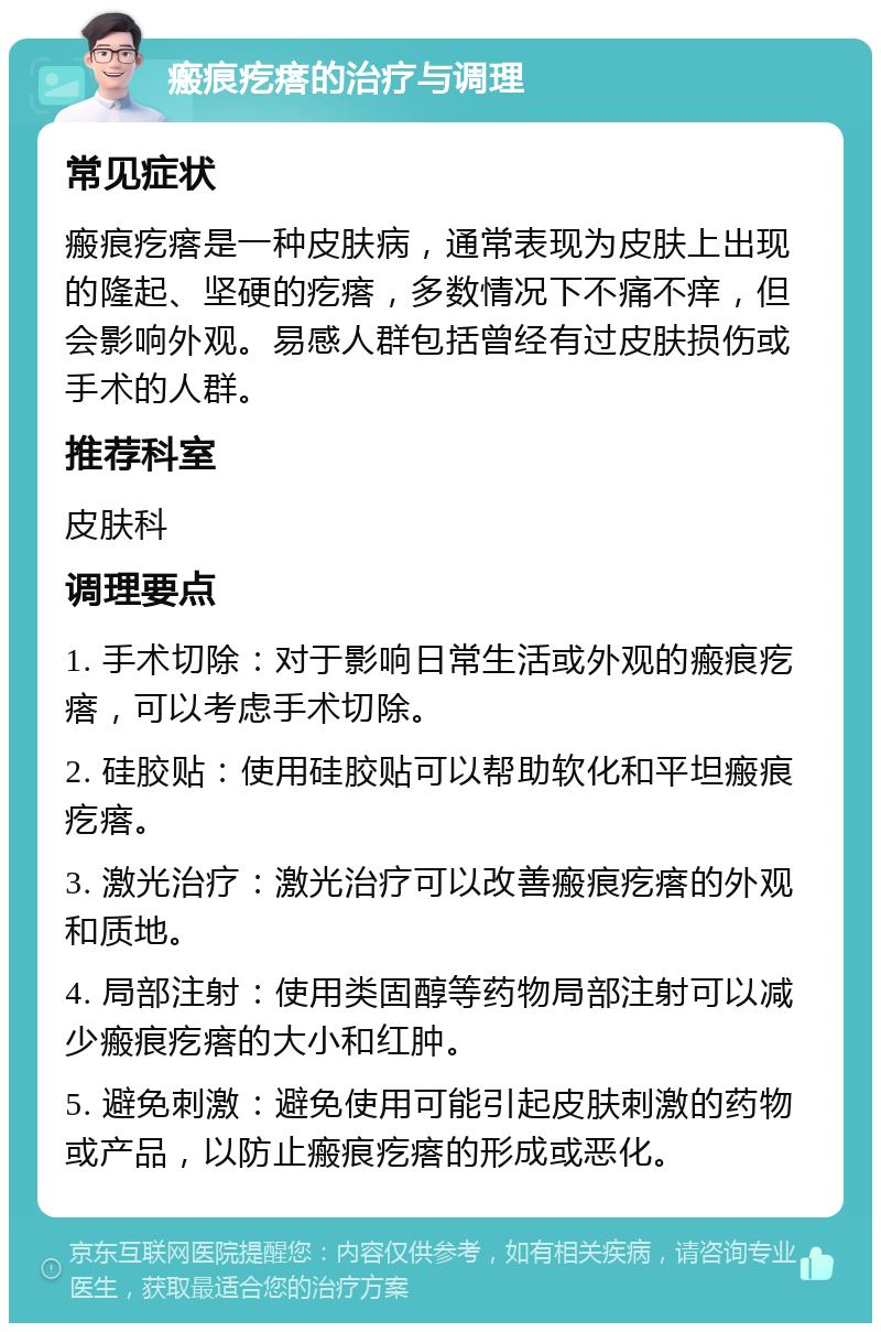 瘢痕疙瘩的治疗与调理 常见症状 瘢痕疙瘩是一种皮肤病，通常表现为皮肤上出现的隆起、坚硬的疙瘩，多数情况下不痛不痒，但会影响外观。易感人群包括曾经有过皮肤损伤或手术的人群。 推荐科室 皮肤科 调理要点 1. 手术切除：对于影响日常生活或外观的瘢痕疙瘩，可以考虑手术切除。 2. 硅胶贴：使用硅胶贴可以帮助软化和平坦瘢痕疙瘩。 3. 激光治疗：激光治疗可以改善瘢痕疙瘩的外观和质地。 4. 局部注射：使用类固醇等药物局部注射可以减少瘢痕疙瘩的大小和红肿。 5. 避免刺激：避免使用可能引起皮肤刺激的药物或产品，以防止瘢痕疙瘩的形成或恶化。