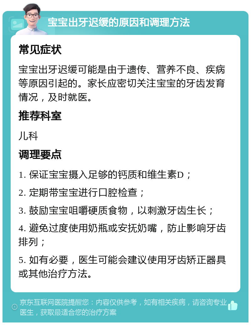 宝宝出牙迟缓的原因和调理方法 常见症状 宝宝出牙迟缓可能是由于遗传、营养不良、疾病等原因引起的。家长应密切关注宝宝的牙齿发育情况，及时就医。 推荐科室 儿科 调理要点 1. 保证宝宝摄入足够的钙质和维生素D； 2. 定期带宝宝进行口腔检查； 3. 鼓励宝宝咀嚼硬质食物，以刺激牙齿生长； 4. 避免过度使用奶瓶或安抚奶嘴，防止影响牙齿排列； 5. 如有必要，医生可能会建议使用牙齿矫正器具或其他治疗方法。