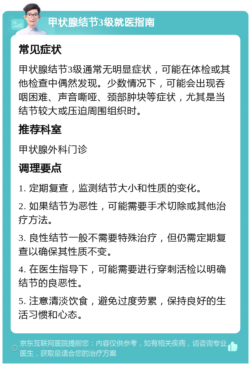 甲状腺结节3级就医指南 常见症状 甲状腺结节3级通常无明显症状，可能在体检或其他检查中偶然发现。少数情况下，可能会出现吞咽困难、声音嘶哑、颈部肿块等症状，尤其是当结节较大或压迫周围组织时。 推荐科室 甲状腺外科门诊 调理要点 1. 定期复查，监测结节大小和性质的变化。 2. 如果结节为恶性，可能需要手术切除或其他治疗方法。 3. 良性结节一般不需要特殊治疗，但仍需定期复查以确保其性质不变。 4. 在医生指导下，可能需要进行穿刺活检以明确结节的良恶性。 5. 注意清淡饮食，避免过度劳累，保持良好的生活习惯和心态。