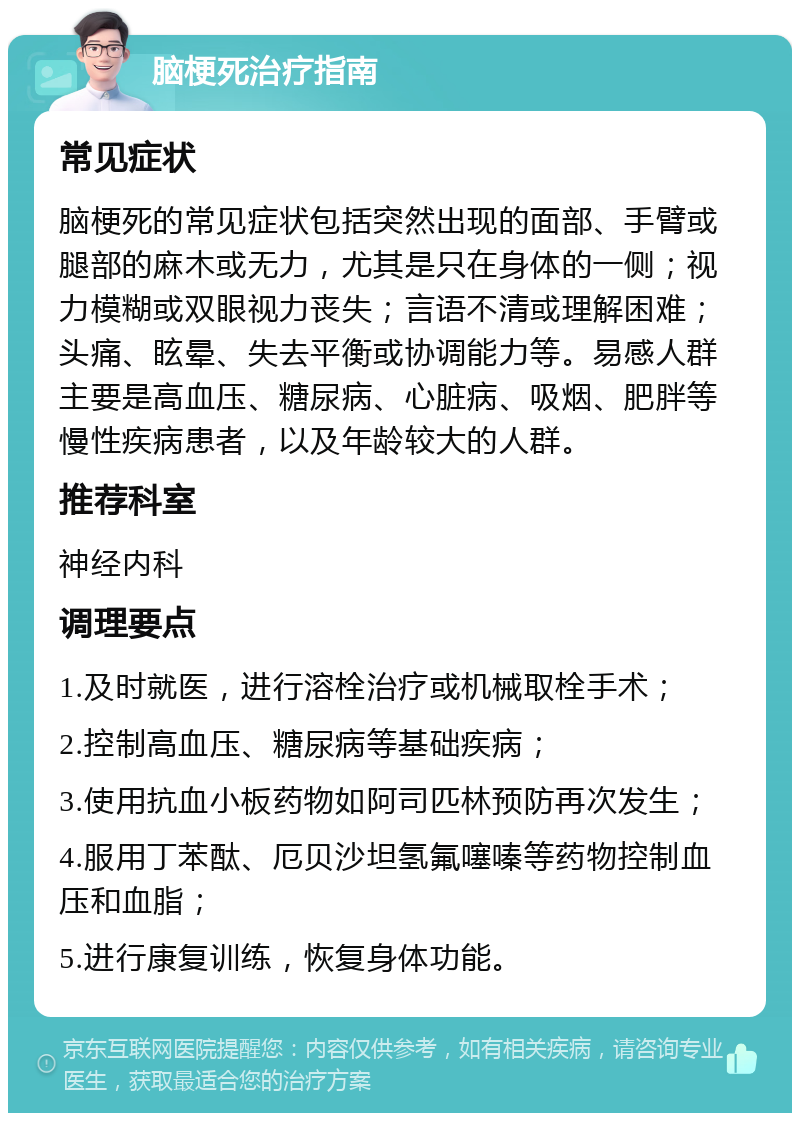 脑梗死治疗指南 常见症状 脑梗死的常见症状包括突然出现的面部、手臂或腿部的麻木或无力，尤其是只在身体的一侧；视力模糊或双眼视力丧失；言语不清或理解困难；头痛、眩晕、失去平衡或协调能力等。易感人群主要是高血压、糖尿病、心脏病、吸烟、肥胖等慢性疾病患者，以及年龄较大的人群。 推荐科室 神经内科 调理要点 1.及时就医，进行溶栓治疗或机械取栓手术； 2.控制高血压、糖尿病等基础疾病； 3.使用抗血小板药物如阿司匹林预防再次发生； 4.服用丁苯酞、厄贝沙坦氢氟噻嗪等药物控制血压和血脂； 5.进行康复训练，恢复身体功能。