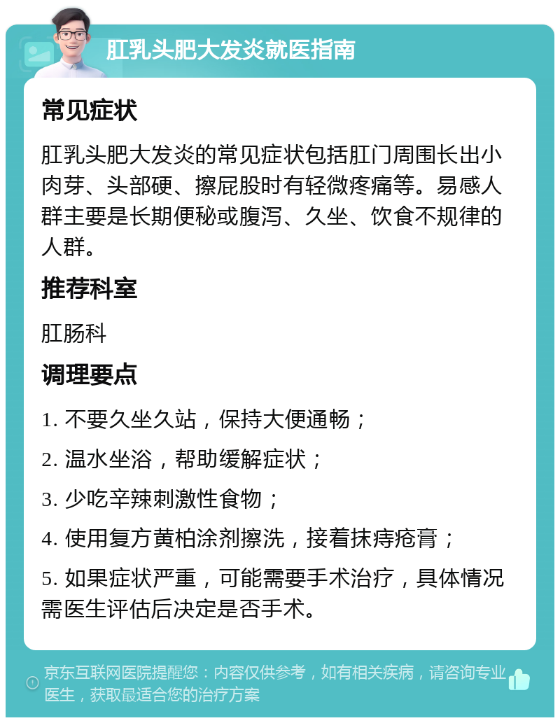 肛乳头肥大发炎就医指南 常见症状 肛乳头肥大发炎的常见症状包括肛门周围长出小肉芽、头部硬、擦屁股时有轻微疼痛等。易感人群主要是长期便秘或腹泻、久坐、饮食不规律的人群。 推荐科室 肛肠科 调理要点 1. 不要久坐久站，保持大便通畅； 2. 温水坐浴，帮助缓解症状； 3. 少吃辛辣刺激性食物； 4. 使用复方黄柏涂剂擦洗，接着抹痔疮膏； 5. 如果症状严重，可能需要手术治疗，具体情况需医生评估后决定是否手术。