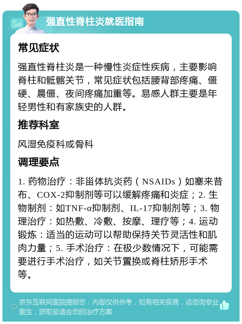 强直性脊柱炎就医指南 常见症状 强直性脊柱炎是一种慢性炎症性疾病，主要影响脊柱和骶髂关节，常见症状包括腰背部疼痛、僵硬、晨僵、夜间疼痛加重等。易感人群主要是年轻男性和有家族史的人群。 推荐科室 风湿免疫科或骨科 调理要点 1. 药物治疗：非甾体抗炎药（NSAIDs）如塞来昔布、COX-2抑制剂等可以缓解疼痛和炎症；2. 生物制剂：如TNF-α抑制剂、IL-17抑制剂等；3. 物理治疗：如热敷、冷敷、按摩、理疗等；4. 运动锻炼：适当的运动可以帮助保持关节灵活性和肌肉力量；5. 手术治疗：在极少数情况下，可能需要进行手术治疗，如关节置换或脊柱矫形手术等。