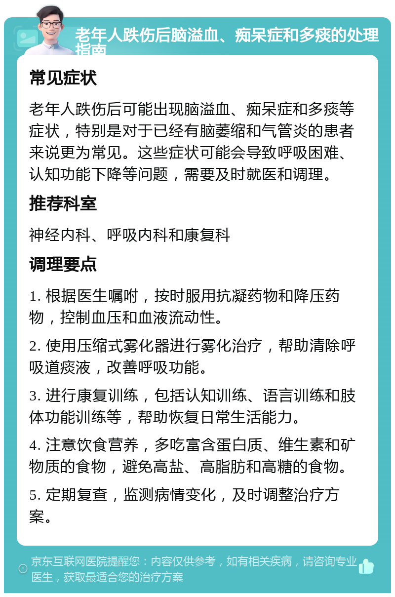 老年人跌伤后脑溢血、痴呆症和多痰的处理指南 常见症状 老年人跌伤后可能出现脑溢血、痴呆症和多痰等症状，特别是对于已经有脑萎缩和气管炎的患者来说更为常见。这些症状可能会导致呼吸困难、认知功能下降等问题，需要及时就医和调理。 推荐科室 神经内科、呼吸内科和康复科 调理要点 1. 根据医生嘱咐，按时服用抗凝药物和降压药物，控制血压和血液流动性。 2. 使用压缩式雾化器进行雾化治疗，帮助清除呼吸道痰液，改善呼吸功能。 3. 进行康复训练，包括认知训练、语言训练和肢体功能训练等，帮助恢复日常生活能力。 4. 注意饮食营养，多吃富含蛋白质、维生素和矿物质的食物，避免高盐、高脂肪和高糖的食物。 5. 定期复查，监测病情变化，及时调整治疗方案。