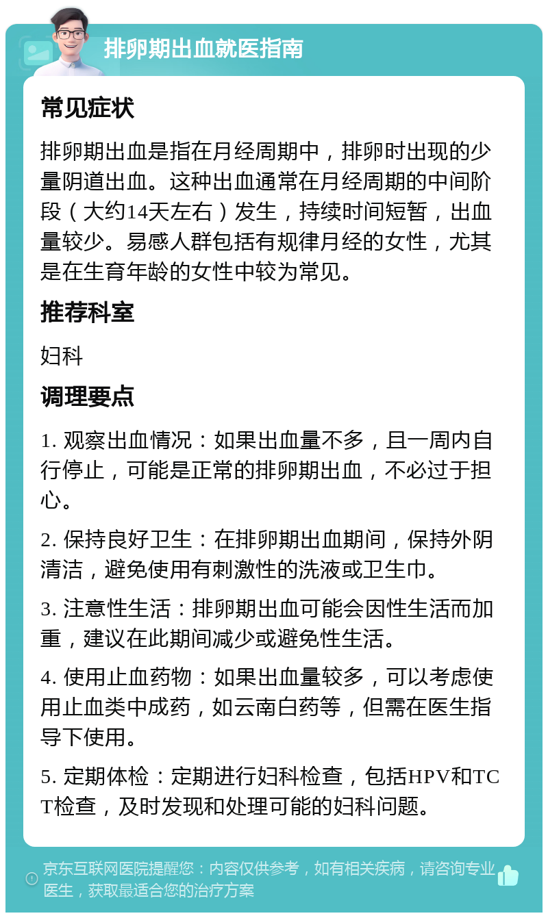 排卵期出血就医指南 常见症状 排卵期出血是指在月经周期中，排卵时出现的少量阴道出血。这种出血通常在月经周期的中间阶段（大约14天左右）发生，持续时间短暂，出血量较少。易感人群包括有规律月经的女性，尤其是在生育年龄的女性中较为常见。 推荐科室 妇科 调理要点 1. 观察出血情况：如果出血量不多，且一周内自行停止，可能是正常的排卵期出血，不必过于担心。 2. 保持良好卫生：在排卵期出血期间，保持外阴清洁，避免使用有刺激性的洗液或卫生巾。 3. 注意性生活：排卵期出血可能会因性生活而加重，建议在此期间减少或避免性生活。 4. 使用止血药物：如果出血量较多，可以考虑使用止血类中成药，如云南白药等，但需在医生指导下使用。 5. 定期体检：定期进行妇科检查，包括HPV和TCT检查，及时发现和处理可能的妇科问题。