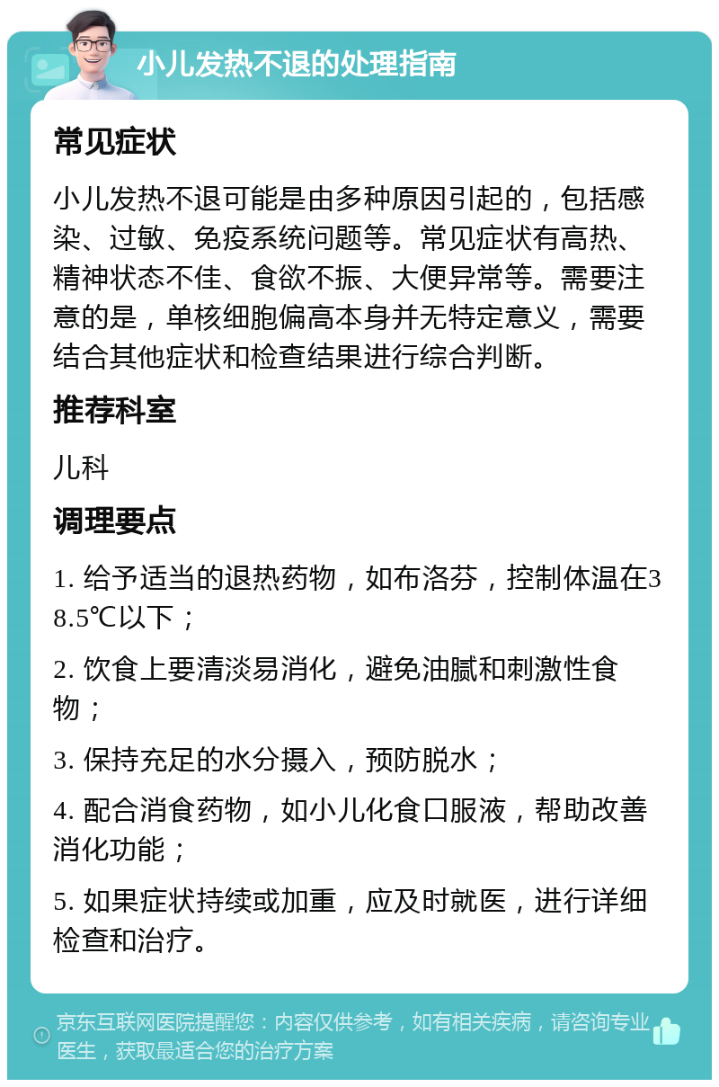 小儿发热不退的处理指南 常见症状 小儿发热不退可能是由多种原因引起的，包括感染、过敏、免疫系统问题等。常见症状有高热、精神状态不佳、食欲不振、大便异常等。需要注意的是，单核细胞偏高本身并无特定意义，需要结合其他症状和检查结果进行综合判断。 推荐科室 儿科 调理要点 1. 给予适当的退热药物，如布洛芬，控制体温在38.5℃以下； 2. 饮食上要清淡易消化，避免油腻和刺激性食物； 3. 保持充足的水分摄入，预防脱水； 4. 配合消食药物，如小儿化食口服液，帮助改善消化功能； 5. 如果症状持续或加重，应及时就医，进行详细检查和治疗。