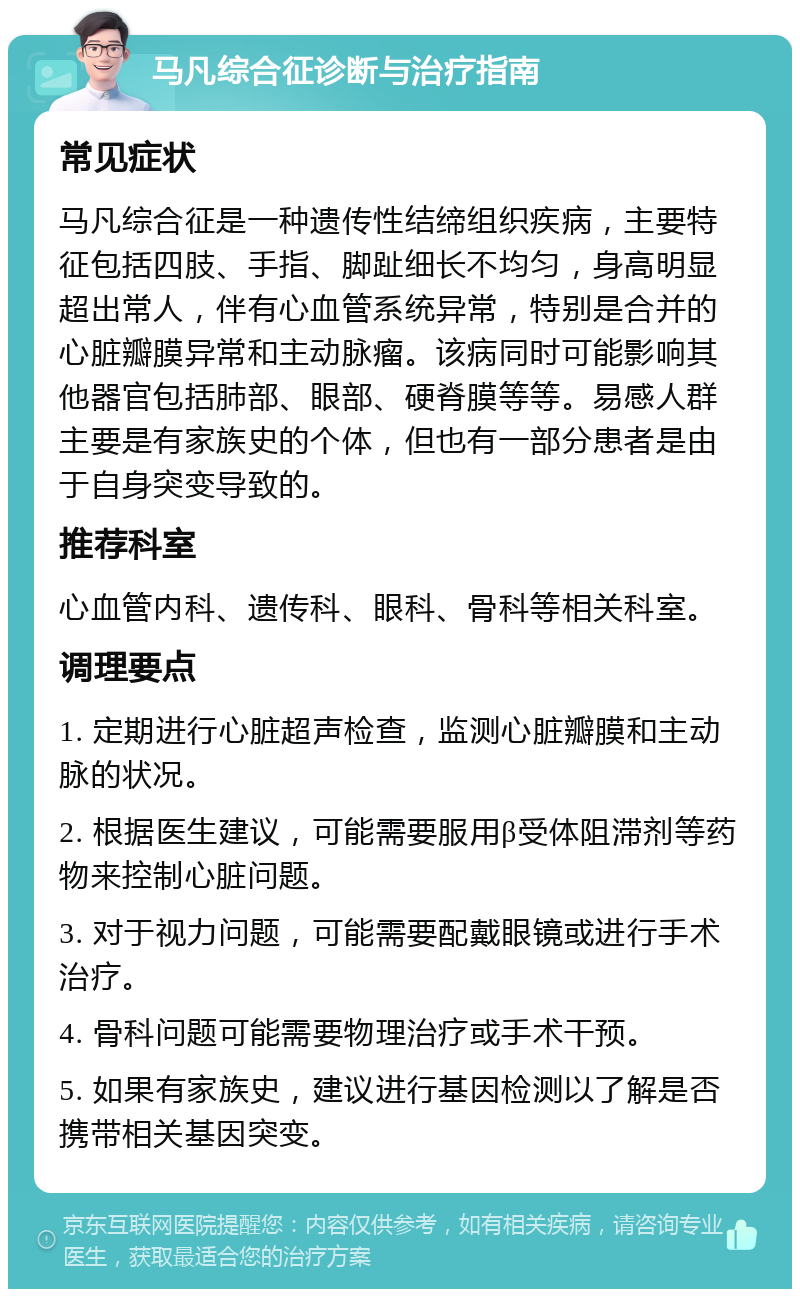 马凡综合征诊断与治疗指南 常见症状 马凡综合征是一种遗传性结缔组织疾病，主要特征包括四肢、手指、脚趾细长不均匀，身高明显超出常人，伴有心血管系统异常，特别是合并的心脏瓣膜异常和主动脉瘤。该病同时可能影响其他器官包括肺部、眼部、硬脊膜等等。易感人群主要是有家族史的个体，但也有一部分患者是由于自身突变导致的。 推荐科室 心血管内科、遗传科、眼科、骨科等相关科室。 调理要点 1. 定期进行心脏超声检查，监测心脏瓣膜和主动脉的状况。 2. 根据医生建议，可能需要服用β受体阻滞剂等药物来控制心脏问题。 3. 对于视力问题，可能需要配戴眼镜或进行手术治疗。 4. 骨科问题可能需要物理治疗或手术干预。 5. 如果有家族史，建议进行基因检测以了解是否携带相关基因突变。