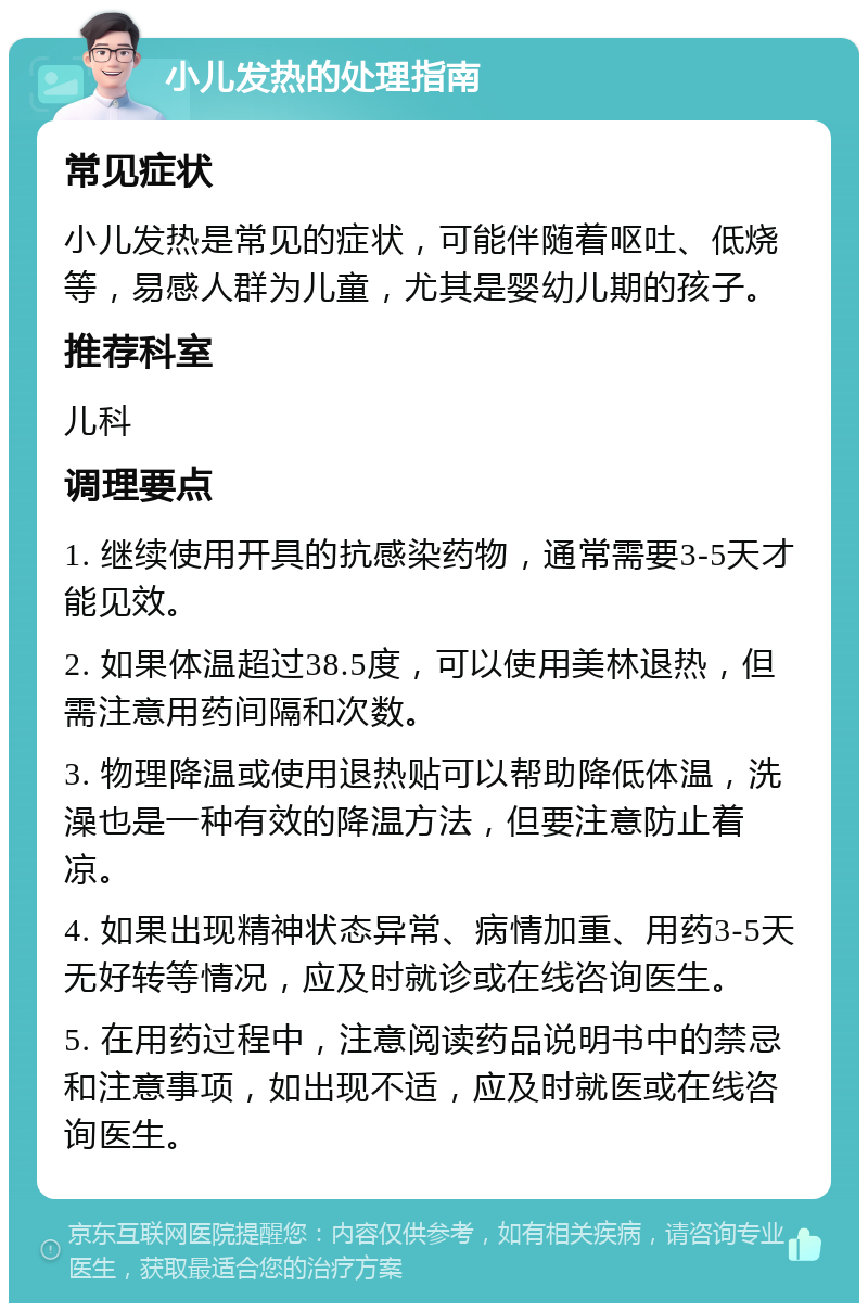 小儿发热的处理指南 常见症状 小儿发热是常见的症状，可能伴随着呕吐、低烧等，易感人群为儿童，尤其是婴幼儿期的孩子。 推荐科室 儿科 调理要点 1. 继续使用开具的抗感染药物，通常需要3-5天才能见效。 2. 如果体温超过38.5度，可以使用美林退热，但需注意用药间隔和次数。 3. 物理降温或使用退热贴可以帮助降低体温，洗澡也是一种有效的降温方法，但要注意防止着凉。 4. 如果出现精神状态异常、病情加重、用药3-5天无好转等情况，应及时就诊或在线咨询医生。 5. 在用药过程中，注意阅读药品说明书中的禁忌和注意事项，如出现不适，应及时就医或在线咨询医生。