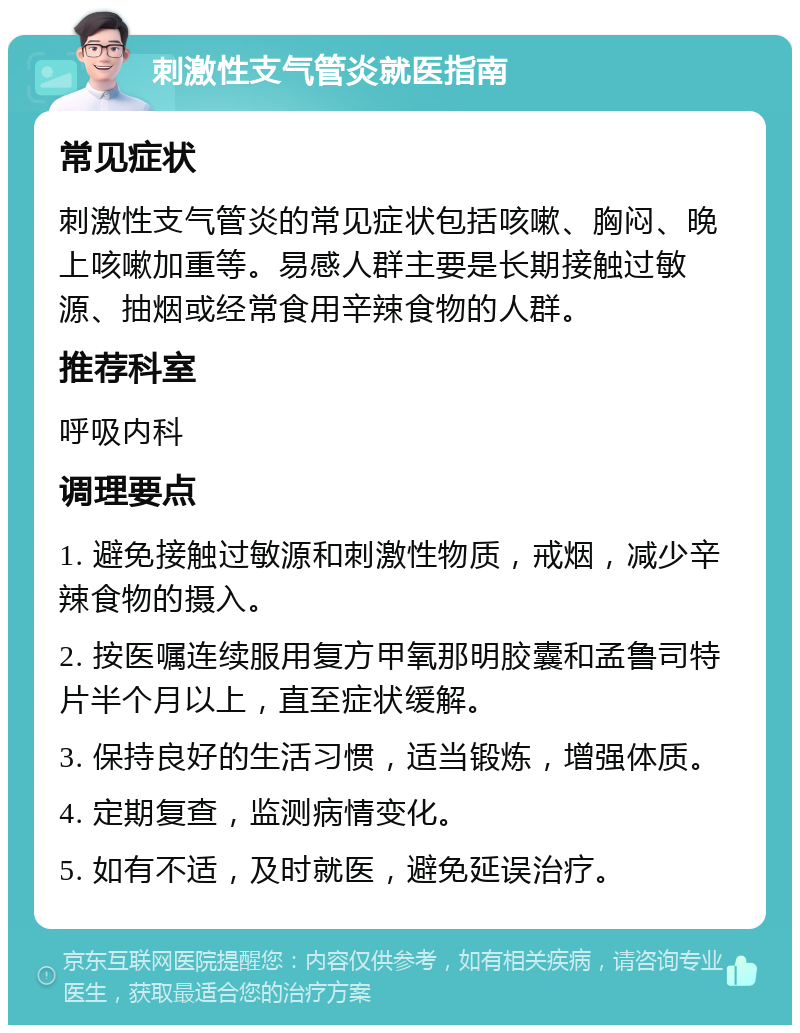 刺激性支气管炎就医指南 常见症状 刺激性支气管炎的常见症状包括咳嗽、胸闷、晚上咳嗽加重等。易感人群主要是长期接触过敏源、抽烟或经常食用辛辣食物的人群。 推荐科室 呼吸内科 调理要点 1. 避免接触过敏源和刺激性物质，戒烟，减少辛辣食物的摄入。 2. 按医嘱连续服用复方甲氧那明胶囊和孟鲁司特片半个月以上，直至症状缓解。 3. 保持良好的生活习惯，适当锻炼，增强体质。 4. 定期复查，监测病情变化。 5. 如有不适，及时就医，避免延误治疗。