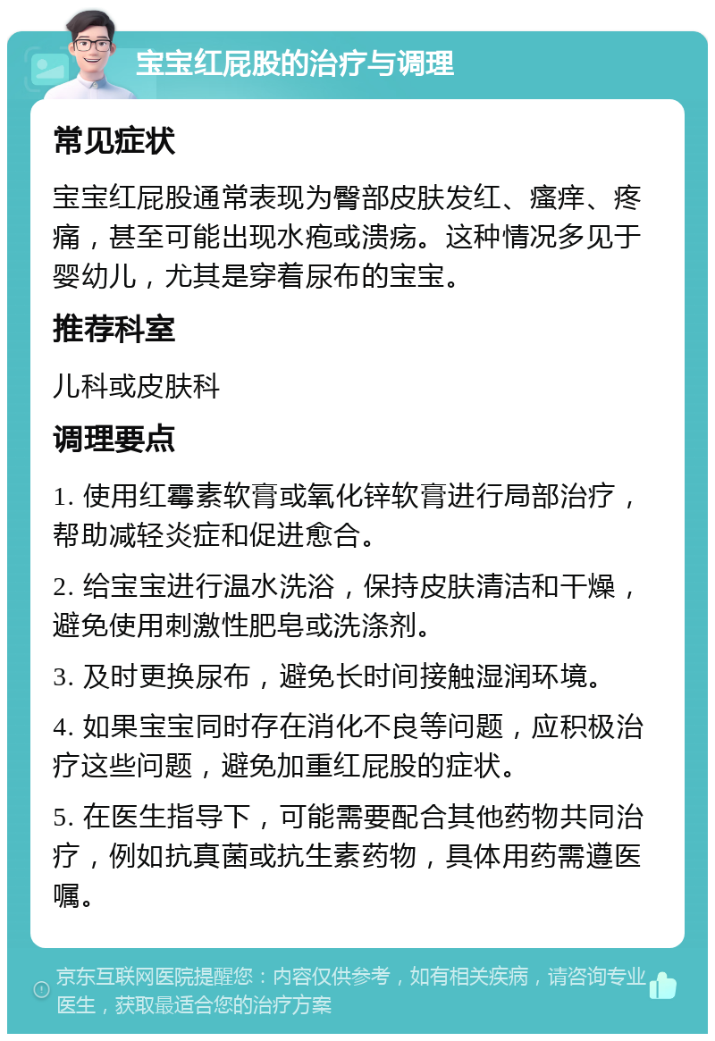 宝宝红屁股的治疗与调理 常见症状 宝宝红屁股通常表现为臀部皮肤发红、瘙痒、疼痛，甚至可能出现水疱或溃疡。这种情况多见于婴幼儿，尤其是穿着尿布的宝宝。 推荐科室 儿科或皮肤科 调理要点 1. 使用红霉素软膏或氧化锌软膏进行局部治疗，帮助减轻炎症和促进愈合。 2. 给宝宝进行温水洗浴，保持皮肤清洁和干燥，避免使用刺激性肥皂或洗涤剂。 3. 及时更换尿布，避免长时间接触湿润环境。 4. 如果宝宝同时存在消化不良等问题，应积极治疗这些问题，避免加重红屁股的症状。 5. 在医生指导下，可能需要配合其他药物共同治疗，例如抗真菌或抗生素药物，具体用药需遵医嘱。